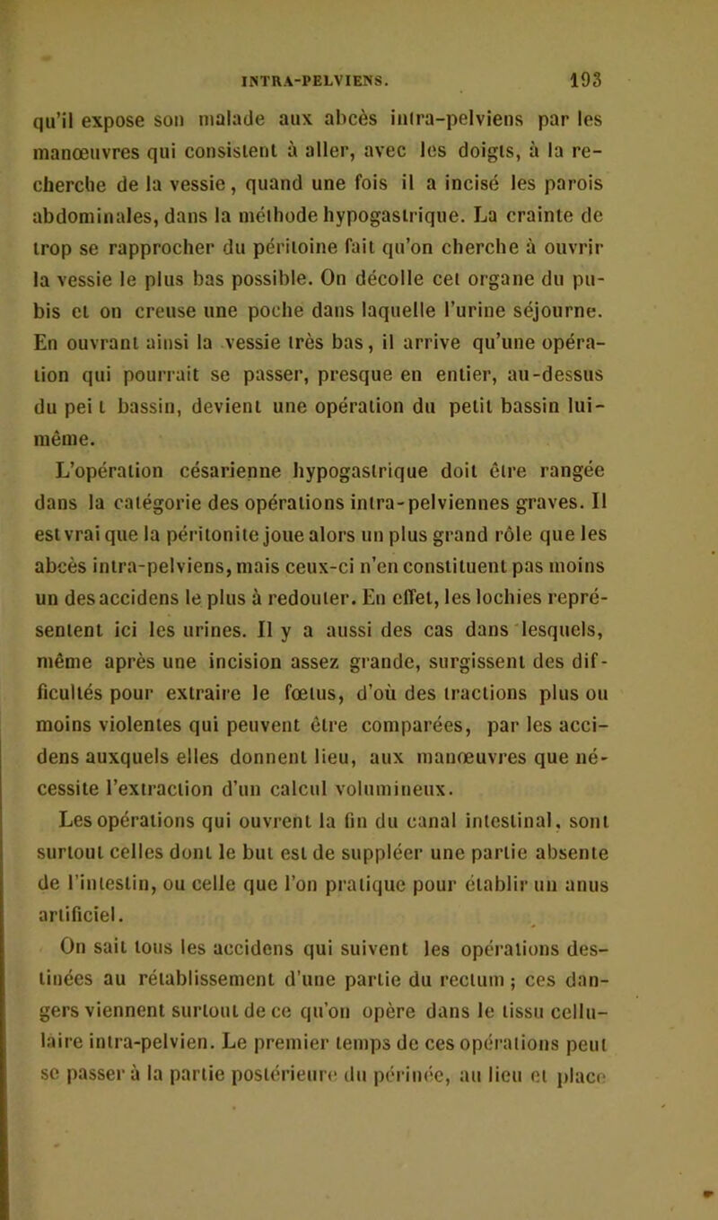 qu’il expose sou malade aux abcès iulra-pelviens par les manoeuvres qui consisienl à aller, avec les doigts, à la re- cherclie de la vessie, quand une fois il a incisé les parois abdominales, dans la méthode hypogastrique. La crainte de trop se rapprocher du péritoine fait qu’on cherche à ouvrir la vessie le plus bas possible. On décolle cet organe du pu- bis et on creuse une poche dans laquelle l’urine séjourne. En ouvrant ainsi la vessie très bas, il arrive qu’une opéra- tion qui pourrait se passer, presque en entier, au-dessus du pei t bassin, devient une opération du petit bassin lui- même. L’opération césarienne hypogastrique doit être rangée dans la catégorie des opérations intra-pelviennes graves. Il est vrai que la péritonite joue alors un plus grand rôle que les abcès intra-pelviens, mais ceux-ci n’en constituent pas moins un desaccidens le plus à redouter. En effet, les lochies repré- sentent ici les urines. Il y a aussi des cas dans lesquels, même après une incision assez grande, surgissent des dif- ficultés pour extraire le fœtus, d’où des tractions plus ou moins violentes qui peuvent être comparées, par les acci- dens auxquels elles donnent lieu, aux manœuvres que né- cessite l’extraction d’un calcul volumineux. Les opérations qui ouvrent la fin du canal intestinal, sont surtout celles dont le but est de suppléer une partie absente de l’intestin, ou celle que l’on pratique pour établir un anus artificiel. On sait tous les accidens qui suivent les opérations des- tinées au rétablissement d’une partie du rectum ; ces dan- gers viennent surtout de ce qu’on opère dans le tissu cellu- laire intra-pelvien. Le premier temps de ces opérations peut SC passera la partie postérieure du périnée, au lieu et place