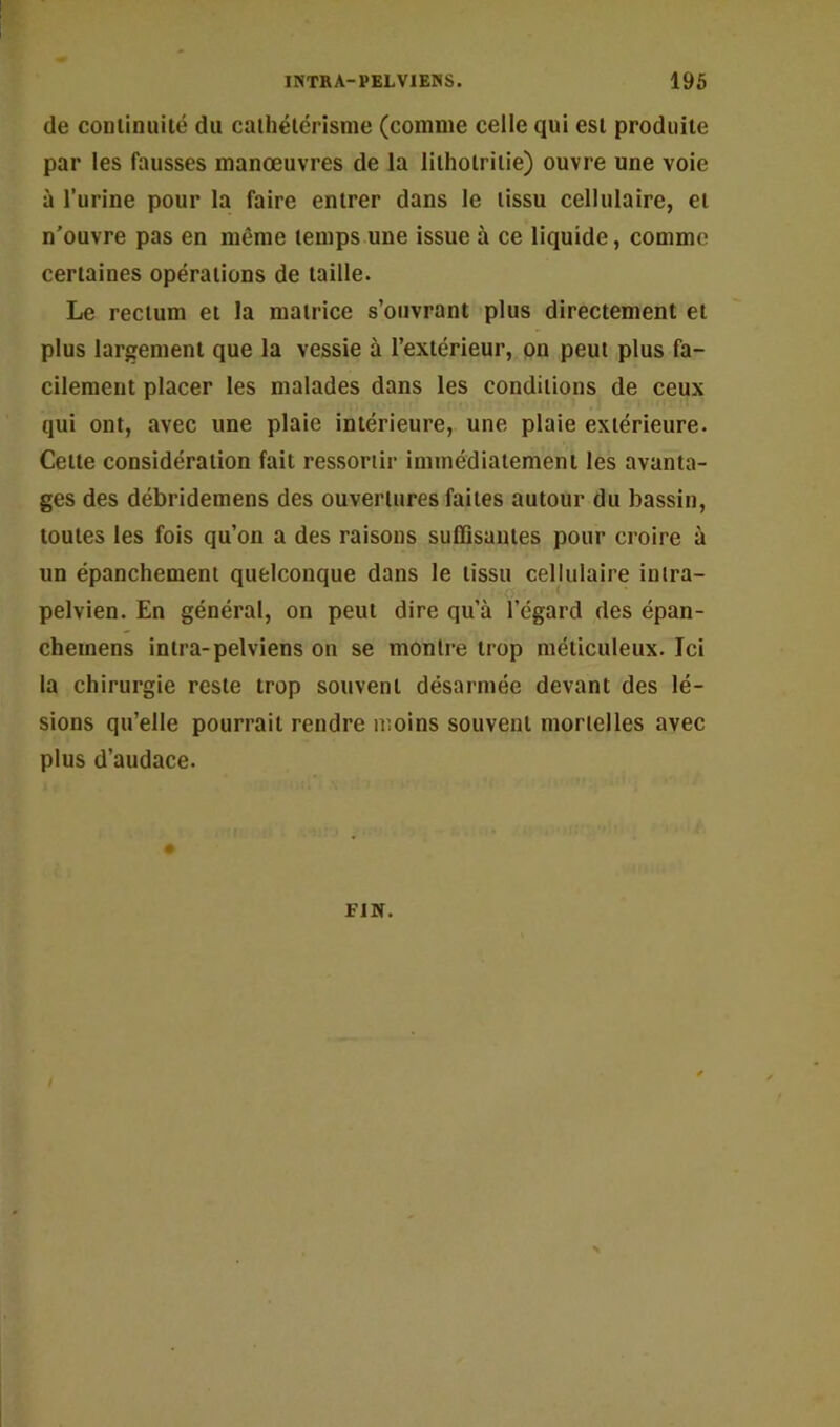 de coniiniuté du caihélérisme (comme celle qui est produite par les fausses manoeuvres de la liiholriiie) ouvre une voie à l’urine pour la faire entrer dans le tissu cellulaire, et n’ouvre pas en même temps une issue à ce liquide, comme certaines opérations de taille. Le rectum et la matrice s’ouvrant plus directement et plus largement que la vessie à l’extérieur, on peut plus fa- cilement placer les malades dans les conditions de ceux qui ont, avec une plaie intérieure, une plaie extérieure. Cette considération fait ressortir immédiatement les avanta- ges des débridemens des ouvertures faites autour du bassin, toutes les fois qu’on a des raisons suffisantes pour croire à un épanchement quelconque dans le tissu cellulaire inira- pelvien. En général, on peut dire qu’à l’égard des épan- cheinens intra-pelviens on se montre trop méticuleux. Ici la chirurgie reste trop souvent désarmée devant des lé- sions qu’elle pourrait rendre moins souvent mortelles avec plus d’audace. FIN.