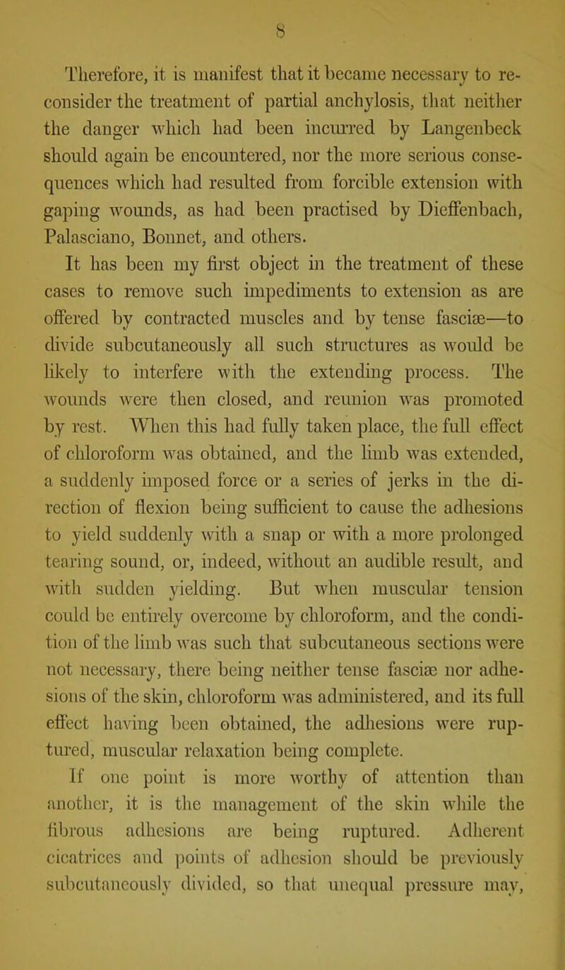 Therefore, it is manifest that it became necessary to re- consider the treatment of partial anchylosis, that neither the clanger which had been incurred by Langenbeck should again be encountered, nor the more serious conse- quences which had resulted from forcible extension with gaping wounds, as had been practised by Dieffenbach, Palasciano, Bonnet, and others. It has been my first object in the treatment of these cases to remove such impediments to extension as are offered by contracted muscles and by tense fasciae—to divide subcutaneously all such structures as would be likely to interfere with the extending process. The Avounds were then closed, and reunion was promoted by rest. When this had fully taken place, the full effect of chloroform was obtained, and the limb was extended, a suddenly imposed force or a series of jerks in the di- rection of flexion being sufficient to cause the adhesions to yield suddenly with a snap or with a more prolonged tearing sound, or, indeed, without an audible result, and with sudden yielding. But when muscular tension could be entirely overcome by chloroform, and the condi- tion of the limb was such that subcutaneous sections were not necessary, there being neither tense fasciae nor adhe- sions of the skin, chloroform was administered, and its full effect having been obtained, the adhesions were rup- tured, muscular relaxation being complete. If one point is more worthy of attention than another, it is the management of the skin while the fibrous adhesions are being ruptured. Adherent cicatrices and points of adhesion should be previously subcutaneously divided, so that unequal pressure may,