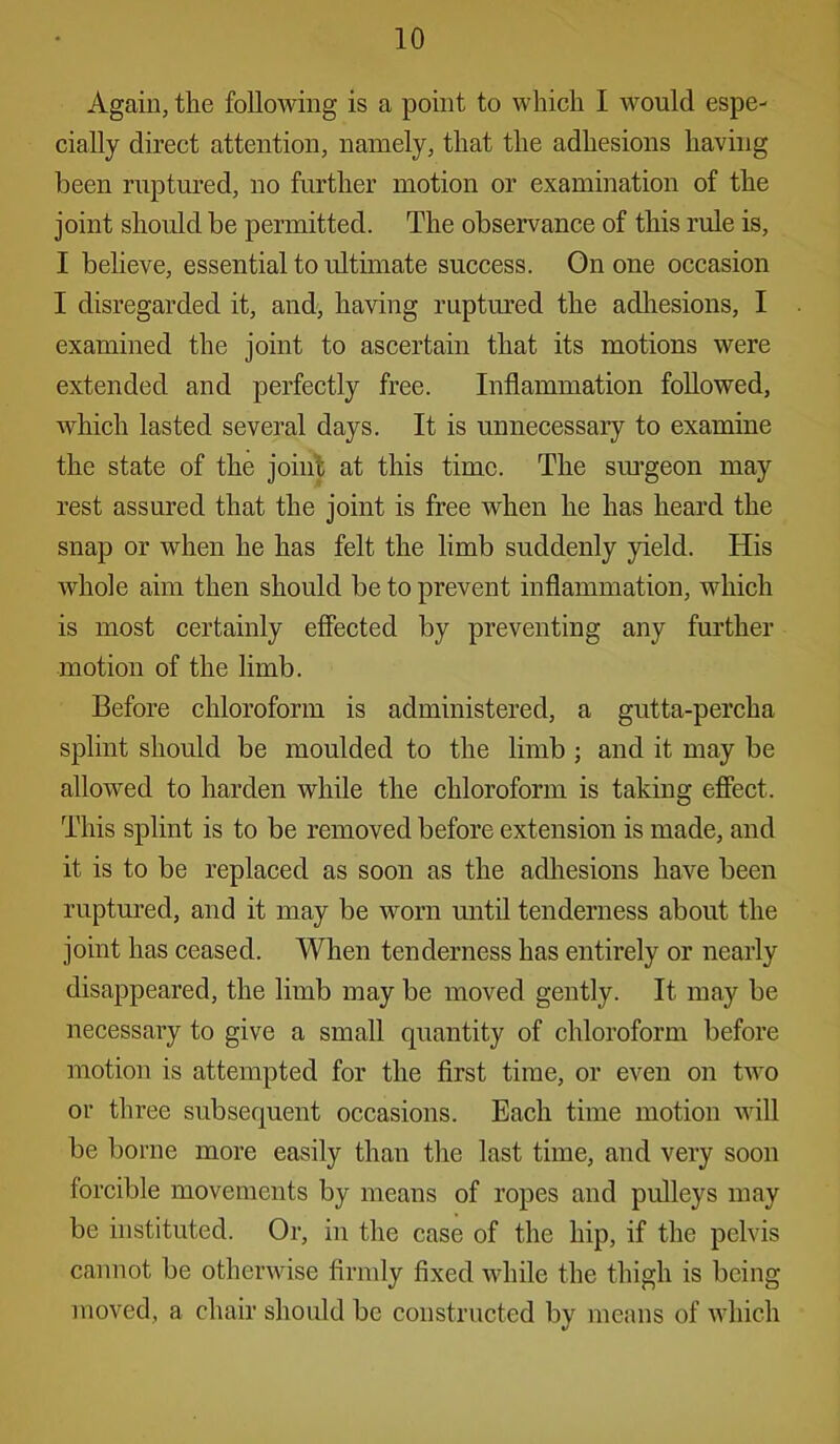 Again, the following is a point to which I would espe- cially direct attention, namely, that the adhesions having been ruptured, no further motion or examination of the joint should be permitted. The observance of this rule is, I believe, essential to ultimate success. On one occasion I disregarded it, and, having ruptured the adhesions, I examined the joint to ascertain that its motions were extended and perfectly free. Inflammation followed, which lasted several days. It is unnecessary to examine the state of the joint at this time. The surgeon may rest assured that the joint is free when he has heard the snap or when he has felt the limb suddenly yield. His whole aim then should be to prevent inflammation, which is most certainly effected by preventing any further motion of the limb. Before chloroform is administered, a gutta-percha splint should be moulded to the limb ; and it may be allowed to harden while the chloroform is taking effect. This splint is to be removed before extension is made, and it is to be replaced as soon as the adhesions have been ruptured, and it may be worn until tenderness about the joint has ceased. When tenderness has entirely or nearly disappeared, the limb may be moved gently. It may be necessary to give a small quantity of chloroform before motion is attempted for the first time, or even on tAvo or three subsequent occasions. Each time motion will be borne more easily than the last time, and very soon forcible movements by means of ropes and pulleys may be instituted. Or, in the case of the hip, if the pelvis cannot be otherwise firmly fixed while the thigh is being moved, a chair should be constructed by means of which