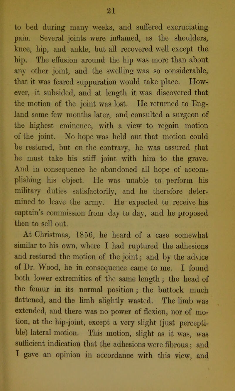 to bed during many weeks, and suffered excruciating pain. Several joints were inflamed, as the shoulders, knee, hip, and ankle, but all recovered well except the hip. The effusion around the hip was more than about any other joint, and the swelling was so considerable, that it was feared suppuration would take place. How- ever, it subsided, and at length it was discovered that the motion of the joint was lost. He returned to Eng- land some few months later, and consulted a surgeon of the highest eminence, with a view to regain motion of the joint. No hope was held out that motion could be restored, but on the contrary, he was assured that he must take his stiff joint with him to the grave. And in consequence he abandoned all hope of accom- plishing his object. He was unable to perform his military duties satisfactorily, and he therefore deter- mined to leave the army. He expected to receive his captain’s commission from day to day, and he proposed then to sell out. At Christmas, 1856, he heard of a case somewhat similar to his own, where I had ruptured the adhesions and restored the motion of the joint; and by the advice of Dr. Wood, he in consequence came to me. I found both lower extremities of the same length; the head of the femur in its normal position ; the buttock much flattened, and the limb slightly wasted. The limb was extended, and there was no power of flexion, nor of mo- tion, at the hip-joint, except a very slight (just percepti- ble) lateral motion. This motion, slight as it was, was sufficient indication that the adhesions were fibrous; and I gave an opinion in accordance with this view, and