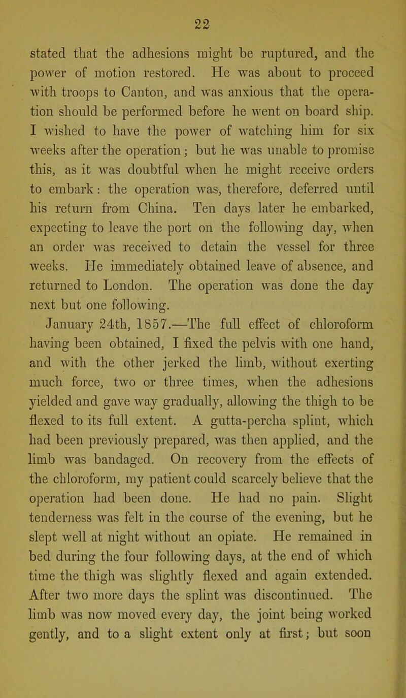 stated that the adhesions might be ruptured, and the power of motion restored. He was about to proceed with troops to Canton, and was anxious that the opera- tion should be performed before he went on board ship. I wished to have the power of watching him for six weeks after the operation ; but he was unable to promise this, as it was doubtful when he might receive orders to embark: the operation was, therefore, deferred until his return from China. Ten days later he embarked, expecting to leave the port on the following day, when an order was received to detain the vessel for three weeks. He immediately obtained leave of absence, and returned to London. The operation was done the day next but one following. January 24th, 1857.—The full effect of chloroform having been obtained, I fixed the pelvis with one hand, and with the other jerked the limb, without exerting much force, two or three times, when the adhesions yielded and gave way gradually, allowing the thigh to be flexed to its full extent. A gutta-percha splint, which had been previously prepared, was then applied, and the limb was bandaged. On recovery from the effects of the chloroform, my patient could scarcely believe that the operation had been done. He had no pain. Slight tenderness was felt in the course of the evening, but he slept well at night without an opiate. He remained in bed during the four following days, at the end of which time the thigh wras slightly flexed and again extended. After two more days the splint was discontinued. The limb was now moved every day, the joint being worked gently, and to a slight extent only at first; but soon