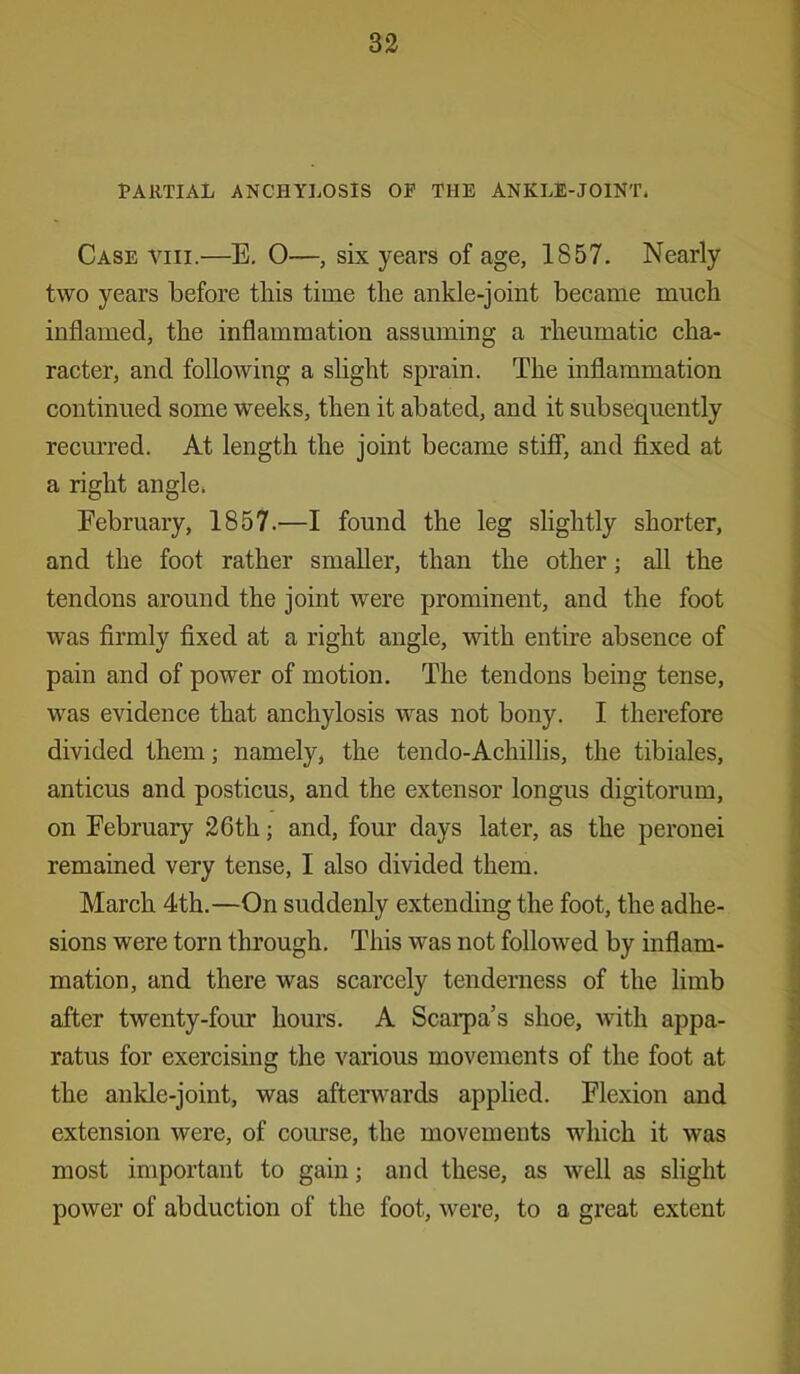 PARTIAL ANCHYLOSIS OP THE ANKLE-JOINT* Case viii.—E. 0—, six years of age, 1857. Nearly two years before this time the ankle-joint became much inflamed, the inflammation assuming a rheumatic cha- racter, and following a slight sprain. The inflammation continued some weeks, then it abated, and it subsequently recurred. At length the joint became stiff, and fixed at a right angle. February, 1857.—I found the leg slightly shorter, and the foot rather smaller, than the other; all the tendons around the joint were prominent, and the foot was firmly fixed at a right angle, with entire absence of pain and of power of motion. The tendons being tense, was evidence that anchylosis was not bony. I therefore divided them; namely, the tendo-Achillis, the tibiales, anticus and posticus, and the extensor longus digitorum, on February 26th; and, four days later, as the peronei remained very tense, I also divided them. March 4th.—On suddenly extending the foot, the adhe- sions were torn through. This was not followed by inflam- mation, and there was scarcely tenderness of the limb after twenty-four hours. A Scarpa’s shoe, with appa- ratus for exercising the various movements of the foot at the ankle-joint, was afterwards applied. Flexion and extension were, of course, the movements which it was most important to gain; and these, as well as slight power of abduction of the foot, were, to a great extent