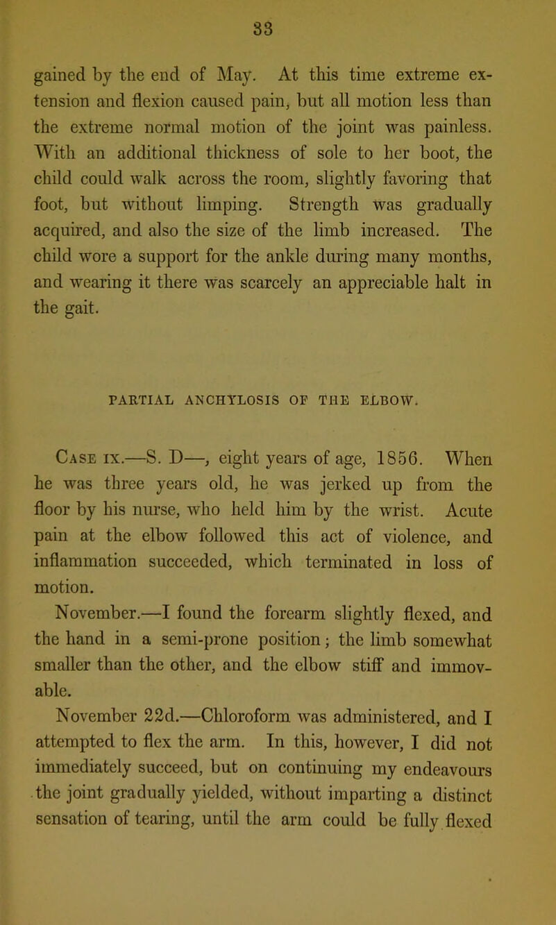 83 gained by the end of May. At this time extreme ex- tension and flexion caused pain, but all motion less than the extreme normal motion of the joint was painless. With an additional thickness of sole to her boot, the child could walk across the room, slightly favoring that foot, but without limping. Strength was gradually acquired, and also the size of the limb increased. The child wore a support for the ankle during many months, and wearing it there was scarcely an appreciable halt in the gait. PARTIAL ANCHYLOSIS OF THE ELBOW. Case ix.—S. D—, eight years of age, 1S56. When he was three years old, he was jerked up from the floor by his nurse, who held him by the wrist. Acute pain at the elbow followed this act of violence, and inflammation succeeded, which terminated in loss of motion. November.—I found the forearm slightly flexed, and the hand in a semi-prone position; the limb somewhat smaller than the other, and the elbow stiff and immov- able. November 22d.—Chloroform was administered, and I attempted to flex the arm. In this, however, I did not immediately succeed, but on continuing my endeavours the joint gradually yielded, without imparting a distinct sensation of tearing, until the arm could be fully flexed