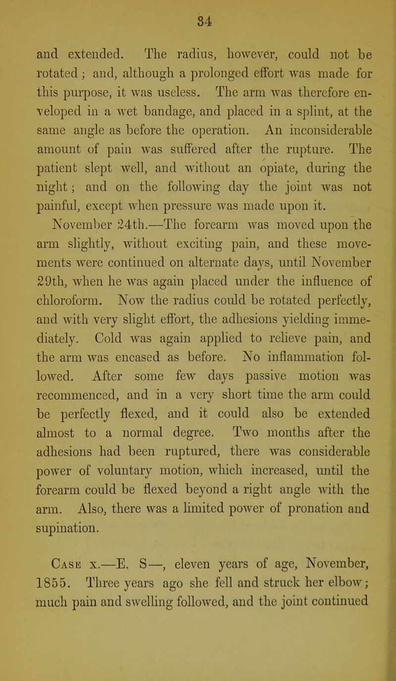 and extended. The radius, however, could not be rotated ; and, although a prolonged effort was made for this purpose, it was useless. The arm was therefore en- veloped in a Avet bandage, and placed in a splint, at the same angle as before the operation. An inconsiderable amount of pain was suffered after the rupture. The patient slept well, and without an opiate, during the night; and on the following day the joint was not painful, except when pressure was made upon it. November 24th.—The forearm was moved upon the arm slightly, without exciting pain, and these move- ments were continued on alternate days, until November 29th, when he was again placed under the influence of chloroform. Now the radius could be rotated perfectly, and with very slight effort, the adhesions yielding imme- diately. Cold was again applied to relieve pain, and the arm was encased as before. No inflammation fol- lowed. After some few days passive motion was recommenced, and in a very short time the arm could be perfectly flexed, and it could also be extended almost to a normal degree. Two months after the adhesions had been ruptured, there was considerable power of voluntary motion, which increased, imtil the forearm could be flexed beyond a right angle with the arm. Also, there was a limited power of pronation and supination. Cash x.—E. S—, eleven years of age, November, 1855. Three years ago she fell and struck her elbow; much pain and swelling followed, and the joint continued