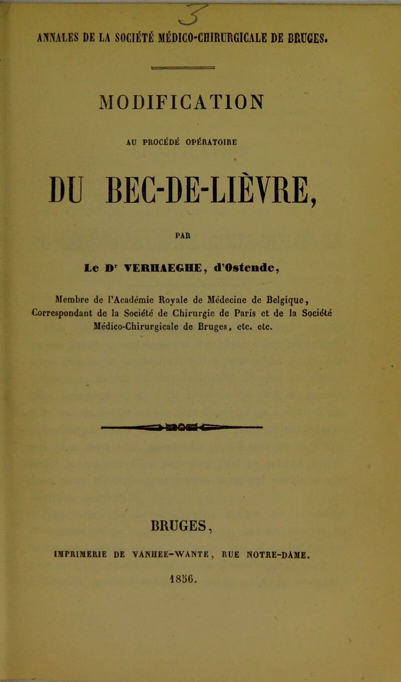 3^ m\m DE LA SOCIÉTÉ MÉDICO-CHIRURGICALE DE BRUGES. MODIFICATION AU PROCÉDÉ OPÉRATOIRE DU BEC-DE-LIÈVRE, PAR Le D' VERnâEGDE, d'Ostende, Membre de l’Académie Royale de Médecine de Belgique, Correspondant de la Société de Chirurgie de Paris et de la Société Médico-Chirurgicale de Bruges, etc. etc. BRUGES, IMPRIMERIE DE VANHEE-WANTE, RUE NOTRE-DAME.