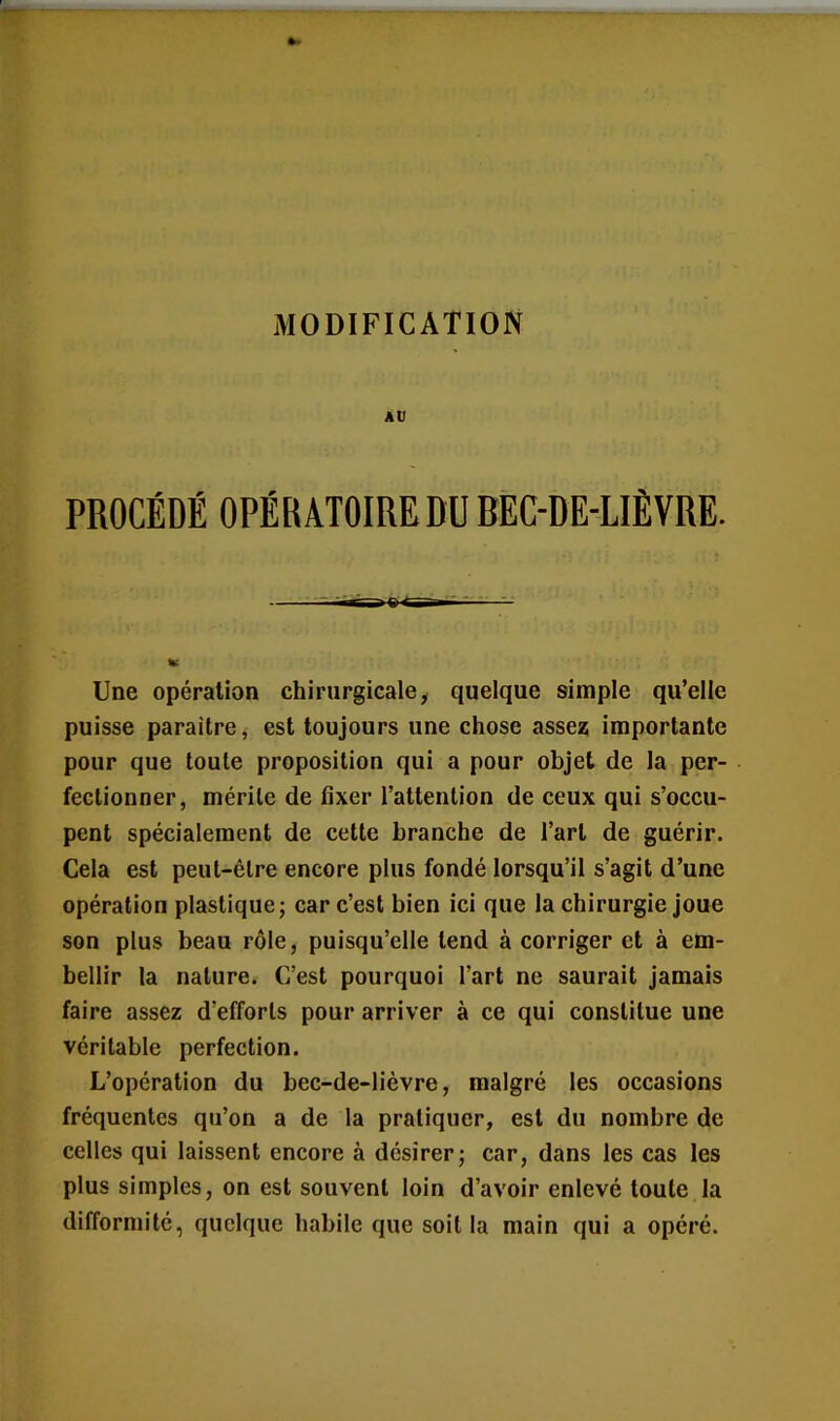 MODIFICATION AU PROCÉDÉ OPÉRATOIRE DU REC-DE-LIÈVRE. r-TTH» Une opération chirurgicale, quelque simple qu’elle puisse paraître, est toujours une chose asse? importante pour que toute proposition qui a pour objet de la per- fectionner, mérite de fixer l’attention de ceux qui s’occu- pent spécialement de cette branche de l’art de guérir. Cela est peut-être encore plus fondé lorsqu’il s’agit d’une opération plastique; car c’est bien ici que la chirurgie joue son plus beau rôle, puisqu’elle tend à corriger et à em- bellir la nature. C’est pourquoi l’art ne saurait jamais faire assez d’efforts pour arriver à ce qui constitue une véritable perfection. L’opération du bec-de-lièvre, malgré les occasions fréquentes qu’on a de la pratiquer, est du nombre de celles qui laissent eneore à désirer; car, dans les cas les plus simples, on est souvent loin d’avoir enlevé toute la difformité, quelque habile que soit la main qui a opéré.