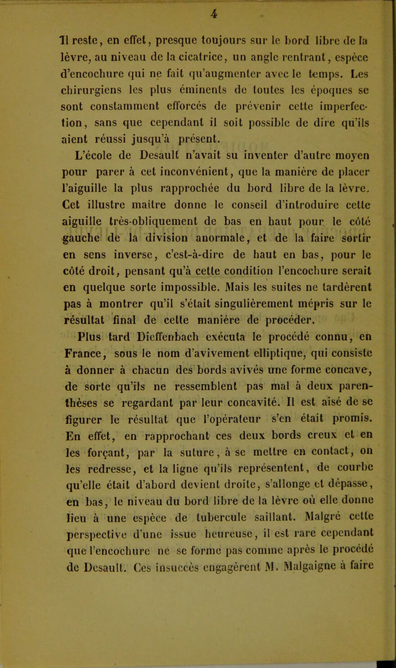 11 reste, en effet, presque toujours sur le bord libre de la lèvre, au niveau de la cicatrice, un angle rentrant, espèce d’encochure qui ne fait qu’augmenter avec le temps. Les chirurgiens les plus éminents de toutes les époques se sont constamment efforcés de prévenir cette imperfec- tion, sans que cependant il soit possible de dire qu’ils aient réussi jusqu’à présent. L’école de Desault n’avait su inventer d’autre moyen pour parer à cet inconvénient, que la manière de placer l’aiguille la plus rapprochée du bord libre de la lèvre. Cet illustre maître donne le conseil d’introduire cette aiguille très-obliquement de bas en haut pour le côté gauche de la division anormale, et de la faire sortir en sens inverse, c’est-à-dire de haut en bas, pour le côté droit, pensant qu’à cette condition l’encochure serait 1 en quelque sorte impossible. Mais les suites ne tardèrent pas à montrer qu’il s’était singulièrement mépris sur le résultat final de cette manière de procéder. Plus tard Dieffenbach exécuta le procédé connu, en France, sous le nom d’avivement elliptique, qui consiste à donner à chacun des bords avivés une forme concave, de sorte qu’ils ne ressemblent pas mal à deux paren- thèses se regardant par leur concavité. Il est aisé de se figurer le résultat que l’opérateur s’en était promis. En effet, en rapprochant ces deux bords creux et en les forçant, par la suture, à se mettre en contact, on les redresse, et la ligne qu’ils représentent, de courbe qu’elle était d’abord devient droite, s’allonge et dépasse, en bas, le niveau du bord libre de la lèvre où elle donne lieu à une espèce de tubercule saillant. Malgré cette perspective d’une issue heureuse, il est rare cependant que l’encochure ne se forme pas comme après le procédé de Desault. Ces insuccès engagèrent M. Malgaigne à faire