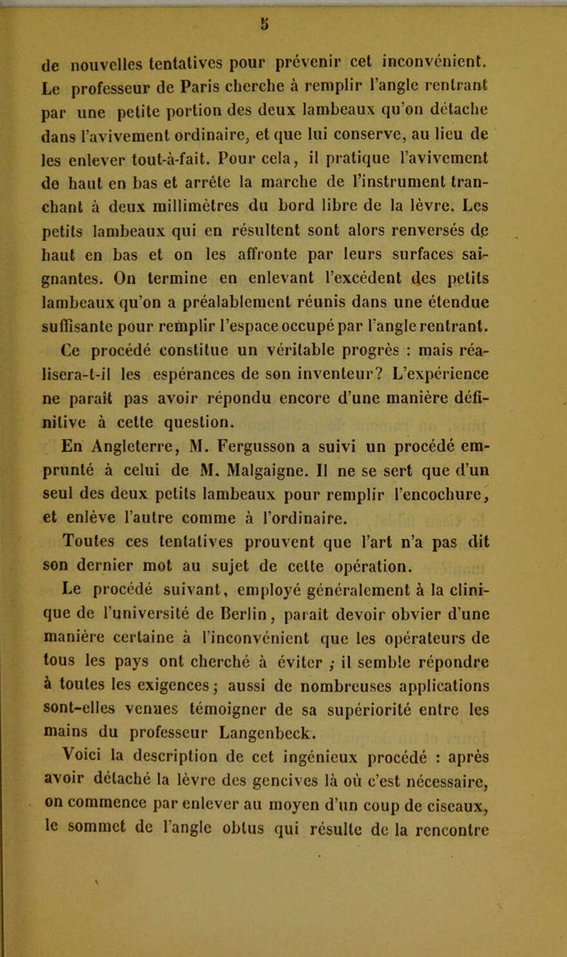 de nouvelles tentatives pour prévenir cet inconvénient. Le professeur de Paris cherche à remplir l’angle rentrant par une petite portion des deux lambeaux qu’on détache dans l’avivement ordinaire, et que lui conserve, au lieu de les enlever tout-à-fait. Pour cela, il pratique l’avivement de haut en bas et arrête la marche de l’instrument tran- chant à deux millimètres du bord libre de la lèvre. Les petits lambeaux qui en résultent sont alors renversés de haut en bas et on les affronte par leurs surfaces sai- gnantes. On termine en enlevant l’excédent des petits lambeaux qu’on a préalablement réunis dans une étendue suffisante pour remplir l’espace occupé par l’angle rentrant. Ce procédé constitue un véritable progrès : mais réa- lisera-t-il les espérances de son inventeur? L’expérience ne parait pas avoir répondu encore d’une manière défi- nitive à cette question. En Angleterre, M. Fergusson a suivi un procédé em- prunté à celui de M. Malgaigne. Il ne se sert que d’un seul des deux petits lambeaux pour remplir l’encochure, et enlève l’autre comme à l’ordinaire. Toutes ces tentatives prouvent que l’art n’a pas dit son dernier mot au sujet de cette opération. Le procédé suivant, employé généralement à la clini- que de l’université de Berlin, paraît devoir obvier d’une manière certaine à l’inconvénient que les opérateurs de tous les pays ont cherché à éviter ; il semble répondre à toutes les exigences ; aussi de nombreuses applications sont-elles venues témoigner de sa supériorité entre les mains du professeur Langenbeck. Voici la description de cet ingénieux procédé : après avoir détaché la lèvre des gencives là où c’est nécessaire, on commence par enlever au moyen d’un coup de ciseaux, le sommet de l’angle obtus qui résulte de la rencontre