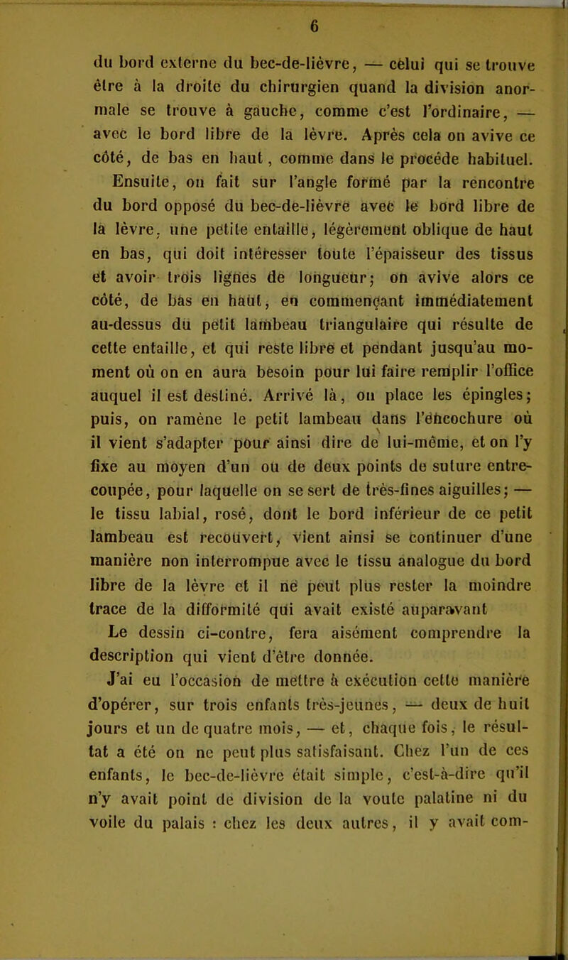 du bord externe du bec-de-lièvre, — cèlui qui se trouve être à la droite du chirurgien quand la division anor- male se trouve à gauche, comme c’est l’ordinaire, — avec le bord libre de la lèvre. Après cela on avive ce côté, de bas en haut, comme dans le procède habituel. Ensuite, on fait sur l’angle formé par la rencontre du bord opposé du bec-de-lièvrè avec le bord libre de la lèvre, une petite entaille, légèrement oblique de haut en bas, qui doit intéresser toute l’épaisseur des tissus et avoir trois lignes de longueur; on avive alors ce côté, de bas en hàùtj en commençant immédiatement au-dessus du petit lambeau triangulaire qui résulte de cette entaille, et qui reste libre et pendant jusqu’au mo- ment où on en aura besoin pour lui faire remplir l’office auquel il est destiné. Arrivé là, on place les épingles; puis, on ramène le petit lambeau dans l’ëùcochure où il vient s’adapter pour ainsi dire de lui-même, et on l’y fixe au moyen d’un ou de deux points de suture entre- coupée, pour laquelle on se sert de très-fines aiguilles; — le tissu labial, rosé, dont le bord inférieur de ce petit lambeau est recouvert, vient ainsi se continuer d’une manière non interrompue avec le tissu analogue du bord libre de la lèvre et il né peut plus rester la moindre trace de la difformité qui avait existé auparavant Le dessin ci-contre, fera aisément comprendre la description qui vient d’être donnée. J’ai eu l’occasion de mettre à exécution cette manière d’opérer, sur trois enfants très-jeunes, — deux de huit jours et un de quatre mois, — et, chaque fois, le résul- tat a été on ne peut plus satisfaisant. Chez l’un de ces enfants, le bec-de-lièvre était simple, c’est-à-dire qu’il n’y avait point de division de la voûte palatine ni du voile du palais : chez les deux autres, il y avait com-