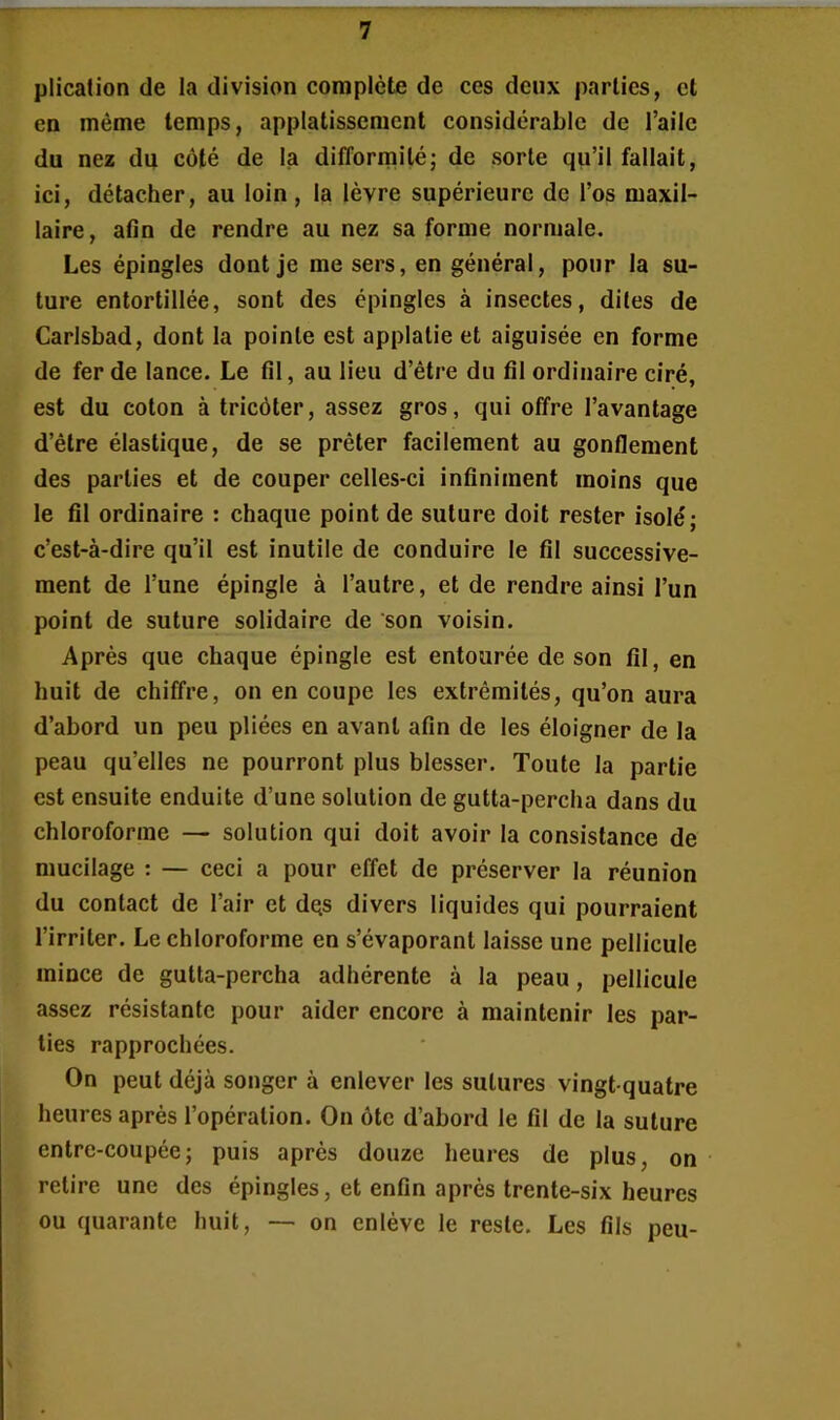 plication de la division complète de ces deux parties, et en même temps, applatissemcnt considérable de l’aile du nez du côté de la difformité ; de sorte qu’il fallait, ici, détacher, au loin, la lèvre supérieure de l’os maxil- laire, afin de rendre au nez sa forme normale. Les épingles dont je me sers, en général, pour la su- ture entortillée, sont des épingles à insectes, dites de Carlsbad, dont la pointe est applatie et aiguisée en forme de fer de lance. Le fil, au lieu d’être du fil ordinaire ciré, est du coton à tricôter, assez gros, qui offre l’avantage d’être élastique, de se prêter facilement au gonflement des parties et de couper celles-ci infiniment moins que le fil ordinaire : chaque point de suture doit rester isolé; c’est-à-dire qu’il est inutile de conduire le fil successive- ment de l’une épingle à l’autre, et de rendre ainsi l’un point de suture solidaire de son voisin. Après que chaque épingle est entourée de son fil, en huit de chiffre, on en coupe les extrémités, qu’on aura d’abord un peu pliées en avant afin de les éloigner de la peau qu’elles ne pourront plus blesser. Toute la partie est ensuite enduite d’une solution de gutta-percha dans du chloroforme — solution qui doit avoir la consistance de mucilage : — ceci a pour effet de préserver la réunion du contact de l’air et dqs divers liquides qui pourraient l’irriter. Le chloroforme en s’évaporant laisse une pellicule mince de gutta-percha adhérente à la peau, pellicule assez résistante pour aider encore à maintenir les par- ties rapprochées. On peut déjà songer à enlever les sutures vingt-quatre heures après l’opération. On ôte d’abord le fil de la suture entre-coupée; puis après douze heures de plus, on retire une des épingles, et enfin après trente-six heures ou quarante huit, — on enlève le reste. Les fils peu-