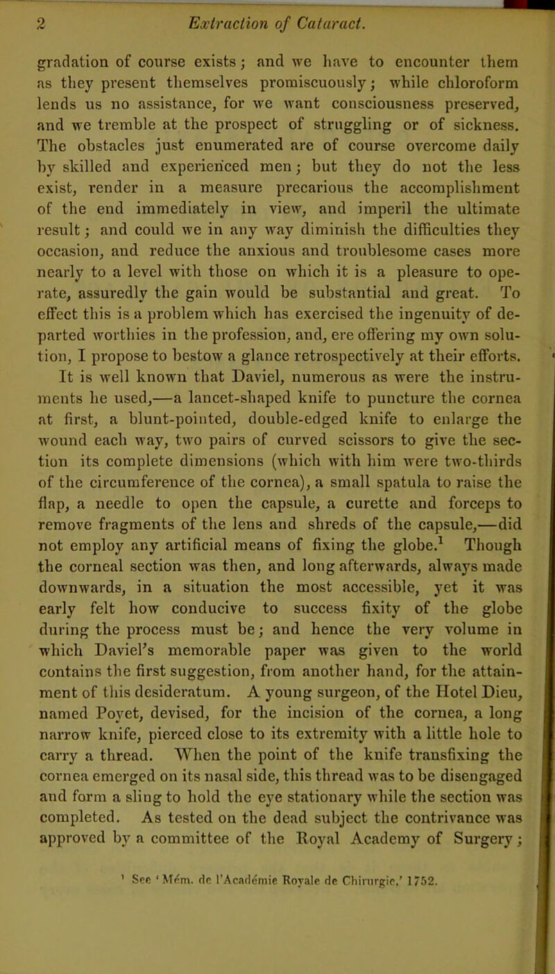 gradation of course exists; and we have to encounter them as they present themselves promiscuously; while chloroform lends us no assistance, for we want consciousness preserved, and we tremble at the prospect of struggling or of sickness. The obstacles just enumerated are of course overcome daily by skilled and experienced men; but they do not the less exist, render in a measure precarious the accomplishment of the end immediately in view, and imperil the ultimate result; and could we in any way diminish the difficulties they occasion, and reduce the anxious and troublesome cases more nearly to a level with those on which it is a pleasure to ope- rate, assuredly the gain would be substantial and great. To effect this is a problem which has exercised the ingenuity of de- parted worthies in the profession, and, ere offering my own solu- tion, I propose to bestow a glance retrospectively at their efforts. It is well known that Daviel, numerous as were the instru- ments he used,—a lancet-shaped knife to puncture the cornea at first, a blunt-pointed, double-edged knife to enlarge the wound each way, two pairs of curved scissors to give the sec- tion its complete dimensions (which with him were two-thirds of the circumference of the cornea), a small spatula to raise the flap, a needle to open the capsule, a curette and forceps to remove fragments of the lens and shreds of the capsule,—did not employ any artificial means of fixing the globe.^ Though the corneal section was then, and long afterwards, always made downwards, in a situation the most accessible, yet it was early felt how conducive to success fixity of the globe during the process must be; and hence the very volume in which Davieks memorable paper was given to the world contains the first suggestion, from another hand, for the attain- ment of this desideratum. A young sui’geon, of the Hotel Dieu, named Poyet, devised, for the incision of the cornea, a long narrow knife, pierced close to its extremity with a little hole to carry a thread. When the point of the knife transfixing the cornea emerged on its nasal side, this thread was to be disengaged and form a sling to hold the eye stationary while the section was completed. As tested on the dead subject the contrivance was approved by a committee of the Royal Academy of Surgery; See ‘ M<!m. do I’Academie Royale de Chirnrgie,' 1752.