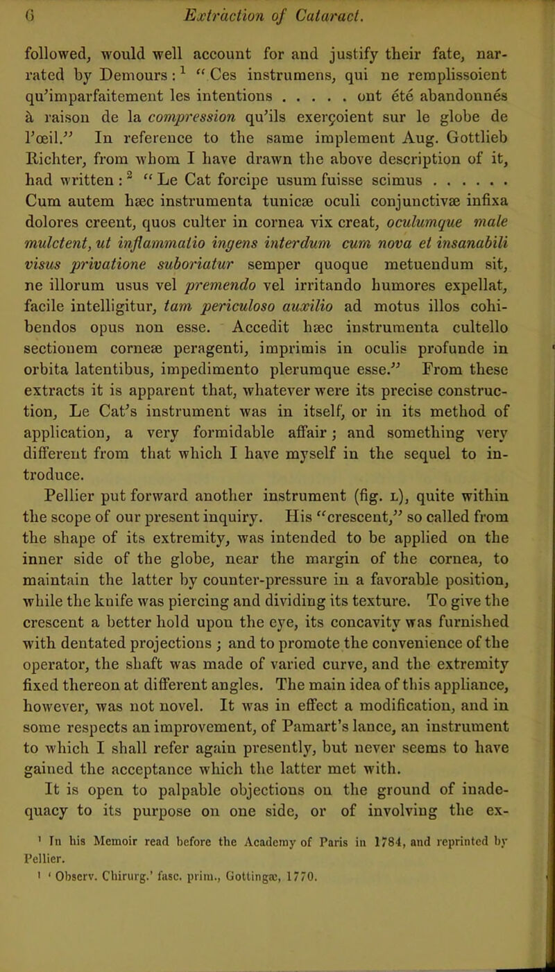 followed, would well account for and justify their fate, nar- rated by Demours ; ^ Ces instrumens, qui ne reraplissoient quMmparfaitement les intentions ont ete abandonnes k raison de la compression qu’ils exer9oient sur le globe de I’ceil/^ In reference to the same implement Aug. Gottlieb Richter, from whom I have drawn the above description of it, had written : ^ Le Cat forcipe usum fuisse scimus Cum autem haec instrumenta tunicae oculi conjunctivse infixa dolores creent, quos culter in cornea vix creat, oculumque male mulctent, ut inflammaiio ingens interdum cum nova el insanabili visus privatione suboriatur semper quoque metuendum sit, ne illorum usus vel premendo vel irritando humores expellat, facile intelligitur, tarn periculoso auxilio ad motus illos cohi- bendos opus non esse. Accedit hsec instrumenta cultello sectionem cornese peragenti, imprimis in oculis profunde in orbita latentibus, impedimento plerumque esse.^^ From these extracts it is apparent that, whatever were its precise construc- tion, Le CaCs instrument was in itself, or in its method of application, a very formidable affair; and something very different from that which I have myself in the sequel to in- troduce. Pellier put forward another instrument (fig. l), quite within the scope of our present inquiry. His “crescent,^' so called from the shape of its extremity, was intended to be applied on the inner side of the globe, near the margin of the cornea, to maintain the latter by counter-pressure in a favorable position, while the knife was piercing and dividing its texture. To give the crescent a better hold upon the eye, its concavity was furnished with dentated projections ; and to promote the convenience of the operator, the shaft was made of varied curve, and the extremity fixed thereon at different angles. The main idea of this appliance, however, was not novel. It was in effect a modification, and in some respects an improvement, of Pamart’s lance, an instrument to which I shall refer again presently, but never seems to have gained the acceptance which the latter met with. It is open to palpable objections on the ground of inade- quacy to its purpose on one side, or of involving the ex- ' In his Memoir read before the Academy of Paris in 1784, and reprinted by Pellier. ' ‘ Observ. Chirurg.’ fasc. prim., Gottingac, 1770.