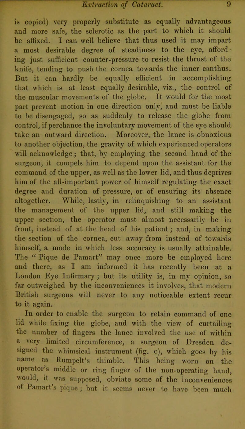 is copied) veiy properly substitute as equally advantageous and more safe, tlie sclerotic as the part to which it should be affixed. I can well believe that thus used it may impart a most desirable degree of steadiness to the eye, afford- ing just sufficient counter-pressure to resist the thrust of the knife, tending to push the cornea towards the inner canthus. But it can hardly be equally efficient in accomplishing that which is at least equally desirable, viz., the control of the muscular movements of the globe. It would for the most part prevent motion in one direction only, and must be liable to be disengaged, so as suddenly to release the globe fiom control, if perchance the involuntary movement of the eye should take an outward direction. Moreover, the lance is obnoxious to another objection, the gravity of which experienced operators will acknowledge; that, by employing the second hand of the surgeon, it compels him to depend upon the assistant for the command of the upper, as well as the lower lid, and thus deprives him of the all-important power of himself regulating the exact degree and duration of pressure, or of ensuring its absence altogether. While, lastly, in relinquishing to an assistant the management of the upper lid, and still making the upper section, the operator must almost necessarily be in front, instead of at the head of his patient; and, in making tlie section of the cornea, cut away from instead of towards himself, a mode in which less accuracy is usually attainable. The “ Pique de Pamart” may once more be employed here and there, as I am informed it has recently been at a London Eye Infirmary; but its utility is, in my opinion, so far outweighed by the iuconveniences it involves, that modern British surgeons will never to any noticeable extent I’ecur to it again. In order to enable the surgeon to retain command of one lid while fixing the globe, and with the view of curtailing the number of fingers the lance involved the use of within a very limited circumference, a surgeon of Dresden de- signed the whimsical instrument (fig. c), which goes by his name as BumpelPs thimble. This being wmrn on the operator’s middle or ring finger of the non-operating hand, would, it was supposed, obviate some of the inconveniences of Pamart’s pique ; but it seems never to have been much