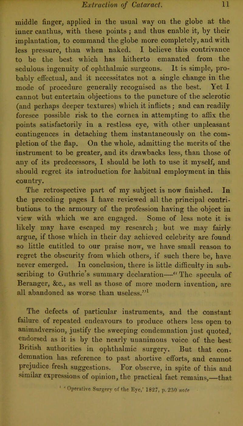 middle finger, applied in the usual way on the globe at the inner canthus, with these points j and thus enable it, by their implantation, to command the globe more completely, and with less pressure, than when naked. I believe this contrivance to be the best which has hitherto emanated from the sedulous ingenuity of ophthalmic surgeons. It is simple, pro- bably efifectual, and it necessitates not a single change in the mode of procedure generally recognised as the best. Yet I cannot but entertain objections to the puncture of the sclerotic (and perhaps deeper te.\.tures) which it inflicts; and can readily foresee possible risk to the cornea in attempting to afiBx the points satisfactorily in a restless eye, with other unpleasant contiugences in detaching them instantaneously on the com- pletion of the flap. On the whole, admitting the merits of the instrument to be greater, and its drawbacks less, than those of any of its predecessors, I should be loth to use it myself, and should regret its introduction for habitual employment in this country. The retrospective part of my subject is now finished. In the preceding pages I have reviewed all the principal contri- butions to the armoury of the profession having the object in view with which we are engaged. Some of less note it is likely may have escaped my research; but we may fairly argue, if those which in their day achieved celebrity are found so little entitled to our praise now, we have small reason to regret the obscurity from which others, if such there be, have never emerged. In conclusion, there is little difficulty in sub- scribing to Guthrie’s summary declaration—“ The specula of Beranger, &c., as well as those of more modern invention, are all abandoned as worse than useless.^^^ The defects of particular instruments, and the constant failure of repeated endeavours to produce others less open to animadversion, justify the sweeping condemnation just quoted, endorsed as it is by the nearly unanimous voice of the best British authorities in ophthalmic surgery. But that con- demnation has reference to past abortive efforts, and cannot prejudice fresh suggestions. For observe, in spite of this and similar expressions of opinion, the practical fact remains,—that ' ' Operative Surgery of flie Eye,’ 1827, p. 2,30