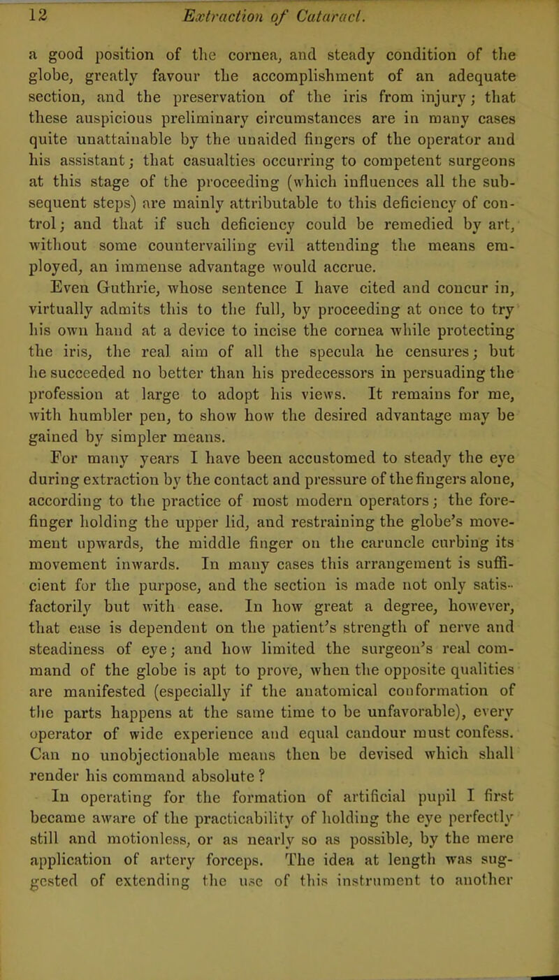a good position of tlie cornea, and steady condition of the globe, greatly favour the accomplishment of an adequate section, and the preservation of the iris from injury; that these auspicious preliminary circumstances are in many cases quite unattainable by the unaided fingers of the operator and his assistant; that casualties occurring to competent surgeons at this stage of the proceeding (which influences all the sub- sequent steps) are mainly attributable to this deficiency of con- trol ; and that if such deficiency could be remedied by art, without some countervailing evil attending the means em- ployed, an immense advantage would accrue. Even Guthrie, whose sentence I have cited and concur in, virtually admits this to the full, by proceeding at once to try his own hand at a device to incise the cornea while protecting the iris, the real aim of all the specula he censures; but he succeeded no better than his predecessors in persuading the profession at large to adopt his views. It remains for me, with humbler pen, to show how the desired advantage may be gained by simpler means. For many years I have been accustomed to steady the eye during extraction by the contact and pressure of the fingers alone, according to the practice of most modern operators; the fore- finger holding the upper lid, and restraining the globe’s move- ment upwards, the middle finger on the caruncle curbing its movement inwards. In many cases this arrangement is sufll- cient for the purpose, and the section is made not only satis- factorily hut with ease. In how great a degree, however, that ease is dependent on the patient’s strength of nerve and steadiness of eye; and how limited the surgeon’s real com- mand of the globe is apt to prove, when the opposite qualities are manifested (especially if the anatomical conformation of the parts happens at the same time to be unfavorable), every operator of wide experience and equal candour must confess. Can no unobjectionable means then be devised which shall render his command absolute ? In operating for the formation of artificial pupil I first became aware of the practicability of holding the eye perfectly still and motionless, or as nearly so as possible, by the mere application of artery forceps. The idea at length was sug- gested of extending the u.se of this instrument to another