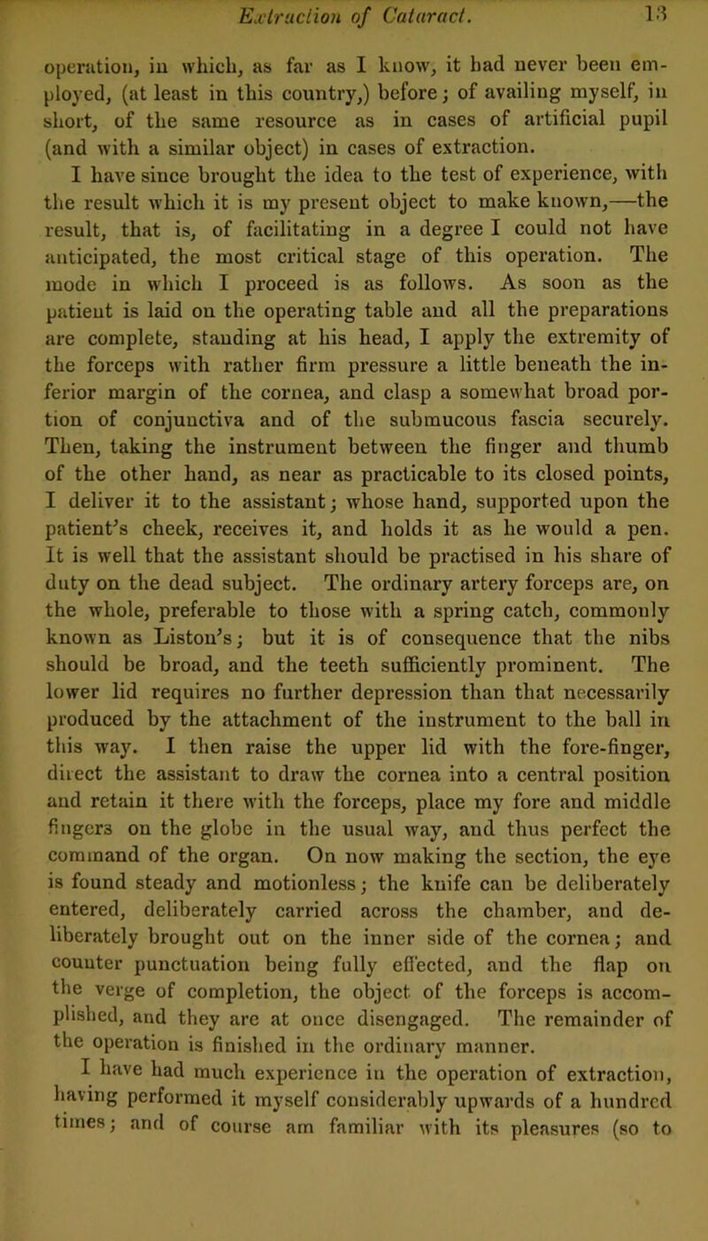 operation, iu which, as far as I know, it had never been em- ployed, (at least in this country,) before; of availing myself, in short, of the same resource as in cases of artificial pupil (and with a similar object) in cases of extraction. I have since brought the idea to the test of experience, with the result which it is my present object to make known,—the result, that is, of facilitating in a degree I could not have anticipated, the most critical stage of this operation. The mode in which I proceed is as follows. As soon as the patient is laid on the operating table and all the preparations are complete, standing at his head, I apply the extremity of the forceps with rather firm pressure a little beneath the in- ferior margin of the cornea, and clasp a somewhat broad por- tion of conjunctiva and of the submucous fascia securely. Then, taking the instrument between the finger and thumb of the other hand, as near as practicable to its closed points, I deliver it to the assistant; whose hand, supported upon the patient^s cheek, receives it, and holds it as he would a pen. It is well that the assistant should be practised in his share of duty on the dead subject. The ordinary artery forceps are, on the whole, preferable to those with a spring catch, commonly known as Liston’s; but it is of consequence that the nibs should be broad, and the teeth sufficiently prominent. The lower lid requires no further depression than that necessarily produced by the attachment of the instrument to the ball iu this way. I then raise the upper lid with the fore-finger, direct the assistant to draw the cornea into a central position and retain it there with the forceps, place my fore and middle fingers on the globe in the usual way, and thus perfect the command of the organ. On now making the section, the eye is found steady and motionless; the knife can be deliberately entered, deliberately carried across the chamber, and de- liberately brought out on the inner side of the cornea; and counter punctuation being fully effected, and the flap on the verge of completion, the object of the forceps is accom- plished, and they are at once disengaged. The remainder of the operation is finished in the ordinary manner. I have had much experience in the operation of extraction, having performed it myself considerably upwards of a hundred times; and of course am familiar with its pleasures (so to