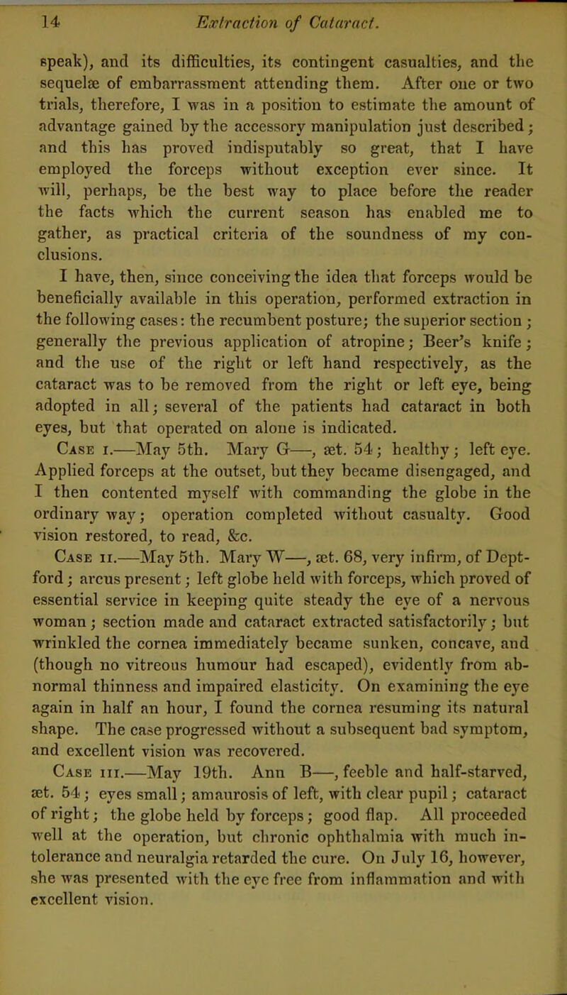 epeak), and its difficulties, its contingent casualties, and the sequelae of embarrassment attending them. After one or two trials, therefore, I was in a position to estimate the amount of advantage gained by the accessory manipulation just described; and this has proved indisputably so great, that I have employed the forceps without exception ever since. It will, perhaps, be the best way to place before the reader the facts which the current season has enabled me to gather, as practical criteria of the soundness of my con- clusions. I have, then, since conceiving the idea that forceps would be beneficially available in this operation, performed extraction in the following cases: the recumbent posture; the superior section ; generally the previous application of atropine; Beer’s knife; and the use of the right or left hand respectively, as the cataract was to be removed from the right or left eye, being adopted in all; several of the patients had cataract in both eyes, but that operated on alone is indicated. Case i.—May 5th. Mary G—, set. 54; healthy ; left eye. Applied forceps at the outset, but they became disengaged, and I then contented myself with commanding the globe in the ordinary way; operation completed without casualty. Good vision restored, to read, &c. Case ii.—May 5th. Mary W—, jet. 68, very infirm, of Dept- ford ; arcus present; left globe held with forceps, which proved of essential service in keeping quite steady the eye of a nervous woman; section made and cataract extracted satisfactorily; but wrinkled the cornea immediately became sunken, concave, and (though no vitreous humour had escaped), evidently from ab- normal thinness and impaired elasticity. On examining the eye again in half an hour, I found the cornea resuming its natural shape. The case progressed without a subsequent bad symptom, and excellent vision was recovered. Case hi.—May 19th. Ann B—, feeble and half-starved, set. 54; eyes small; amaurosis of left, with clear pupil; cataract of right; the globe held by forceps; good flap. All proceeded well at the operation, but chronic ophthalmia with much in- tolerance and neuralgia retarded the cure. On July 16, however, she was presented with the eye free from inflammation and with excellent vision.