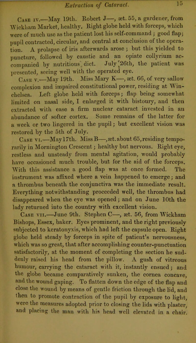 Case iv.—May 19th. Robert J—, set. 55, a gardener, from Wickham Market, healthy. Right globe held with forceps, which were of much use as the patient lost his self-command; good flap; pupil contracted, circular, and central at conclusion of the opera- tion. A prolapse of iris afterwards arose ; but this yielded to puncture, followed by caustic and an opiate collyrium ac- companied by nutritious diet. July|^26th, the patient was presented, seeing well with the operated eye. Case v.—May 19th. Miss Mary K—, set. 66, of very sallow complexion and impaired constitutional power, residing at Win- chelsea. Left globe held with forceps; flap being somewhat limited on nasal side, I enlarged it with bistoury, and then extracted with ease a firm nuclear cataract invested in an abundance of softer cortex. Some remains of the latter for a week or two lingered in the pupil; but excellent vision was restored by the 5th of July. Case vi.—Mayl7th. MissB—,set.about 65,residing tempo- rarily in Mornington Crescent; healthy but nervous. Right eye, restless and unsteady from mental agitation, would probably have occasioned much trouble, but for the aid of the forceps. AVith this assistance a good flap was at once formed. The instrument was affixed where a vein happened to emerge; and a thrombus beneath the conjunctiva was the immediate result. Everything notwithstanding proceeded well, the thrombus had disappeared when the eye was opened; and on June 10th the lady returned into the country with excellent vision. Case vii.—June 9th. Stephen C—, ajt. 56, from Wickham Bishops, Essex, baker. Eyes prominent, and the right previously subjected to keratonyxis, which had left the capsule open. Right globe held steady by forceps in spite of patient’s nervousness, which was so great, that after accomplishing counter-punctuation satisfactorily, at the moment of completing the section he sud- denly raised his head from the pillow. A gush of vitreous humour, carrying the cataract with it, instantly ensued; and the globe became comparatively sunken, the cornea concave, and the wound gaping. To flatten down the edge of the flap and close the wound by means of gentle friction through the lid, and then to promote contraction of the pupil by exposure to light, were the measures adopted prior to closing the lids with plaster, and placing the man with his head well elevated in a chair.