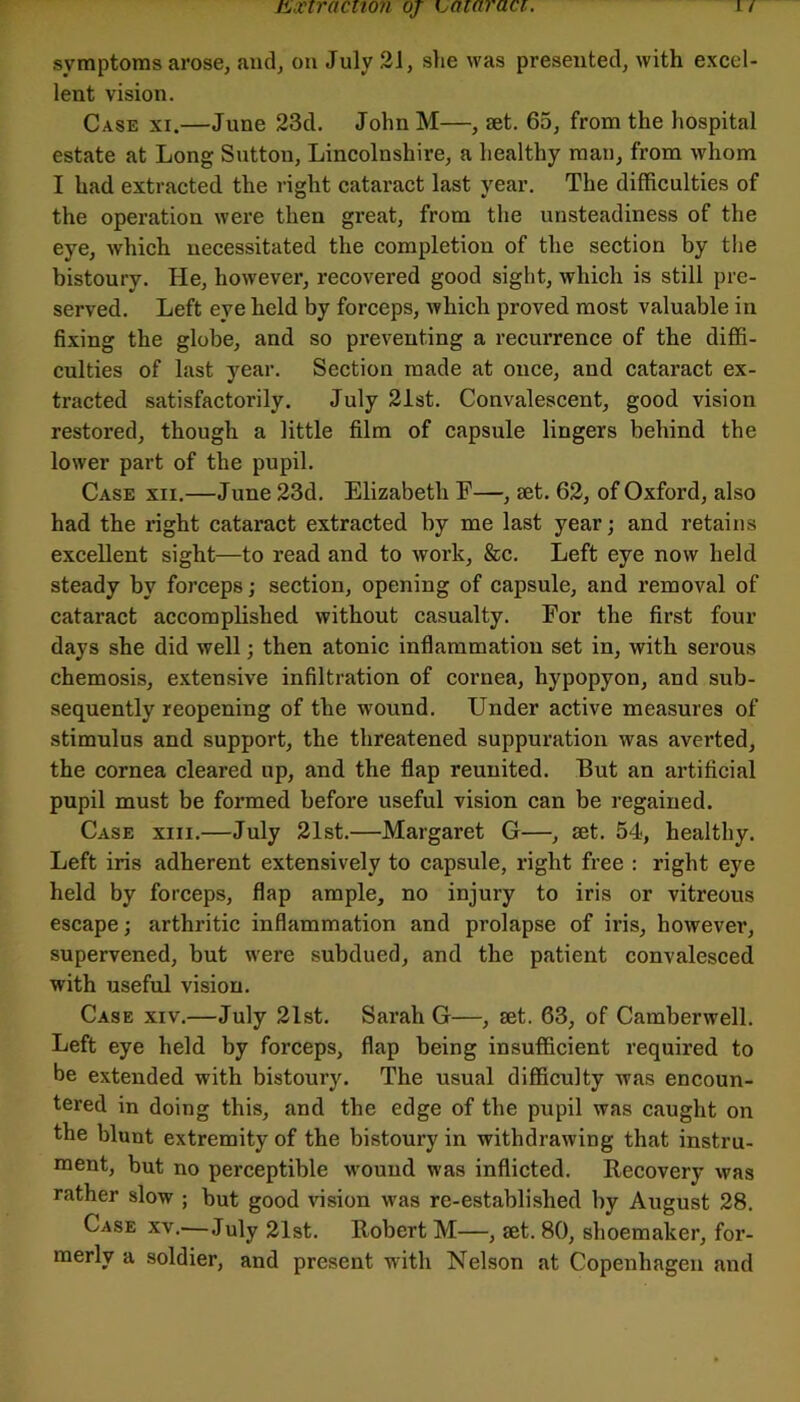 tLinracnon oj Kjaiaraci. symptoms arose, and, on July 3J, she was presented, with excel- lent vision. Case xi.—June 23d. John M—, aet. 65, from the hospital estate at Long Sutton, Lincolnshire, a healthy man, from whom I had extracted the right cataract last year. The difficulties of the operation were then great, from the unsteadiness of the eye, which necessitated the completion of the section by the bistoury. He, however, recovered good sight, which is still pre- served. Left eye held by forceps, which proved most valuable in fixing the globe, and so preventing a recurrence of the diffi- culties of last year. Section made at once, and cataract ex- tracted satisfactorily. July 2ist. Convalescent, good vision restored, though a little film of capsule lingers behind the lower part of the pupil. Case xii.—June 23d. Elizabeth E—, set. 62, of Oxford, also had the right cataract extracted by me last year; and retains excellent sight—to read and to work, &c. Left eye now held steady by forceps j section, opening of capsule, and removal of cataract accomplished without casualty. For the first four days she did well; then atonic inflammation set in, with serous chemosis, extensive infiltration of cornea, hypopyon, and sub- sequently reopening of the wound. Under active measures of stimulus and support, the threatened suppuration was averted, the cornea cleared up, and the flap reunited. But an artificial pupil must be formed before useful vision can be regained. Case xiii.—July 21st.—Margaret G—, set, 54, healthy. Left iris adherent extensively to capsule, right free : right eye held by forceps, flap ample, no injury to iris or vitreous escape; arthritic inflammation and prolapse of iris, however, supervened, but were subdued, and the patient convalesced with useful vision. Case xiv.—July 21st. Sarah G—, set. 63, of Camberwell. Left eye held by forceps, flap being insufficient required to be extended with bistoury. The usual difficulty was encoun- tered in doing this, and the edge of the pupil was caught on the blunt extremity of the bistoury in withdrawing that instru- ment, but no perceptible wound was inflicted. Recovery was rather slow ; but good vision was re-established by August 28. Case xv.—July 31st. Robert M—, set. 80, shoemaker, for- merly a soldier, and present with Nelson at Copenhagen and