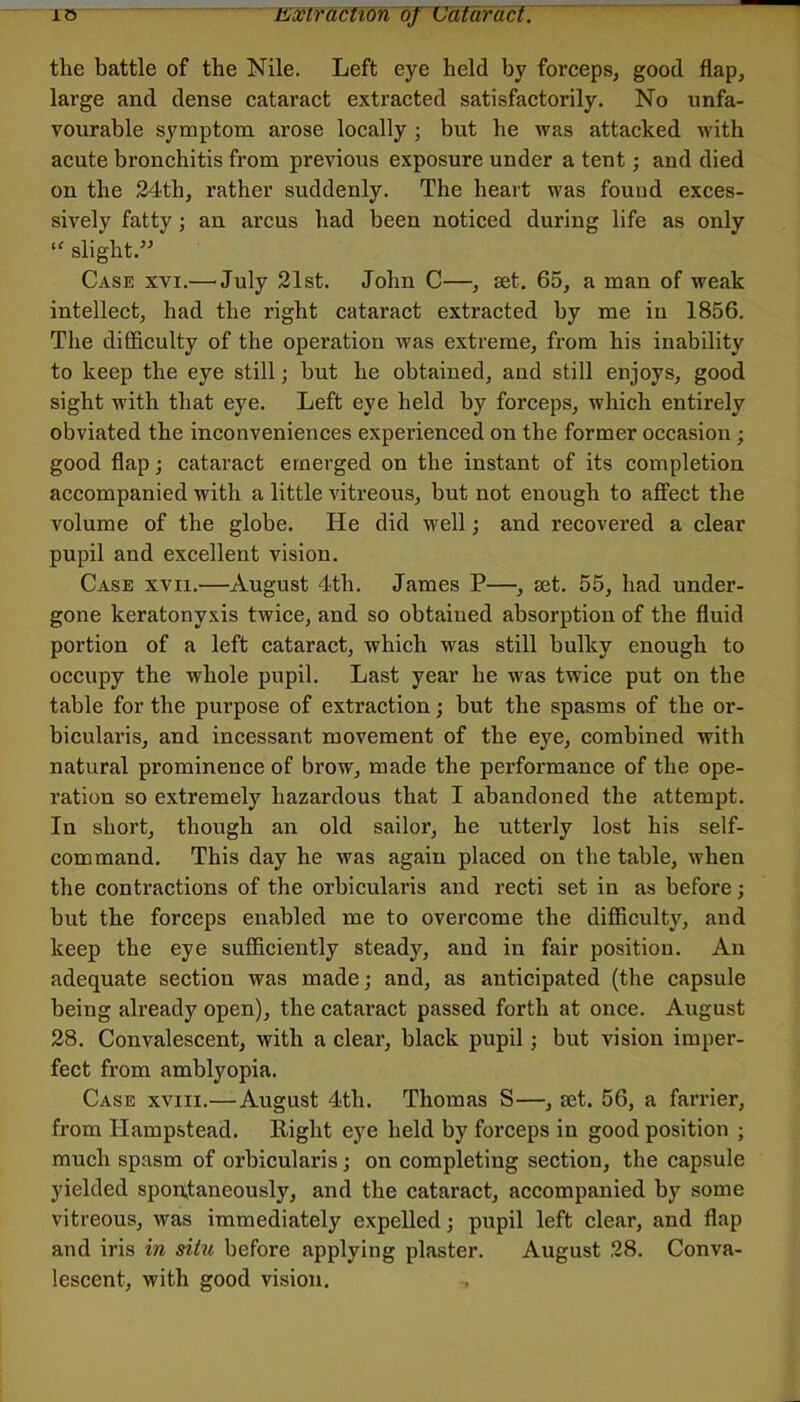 io Extfacfion of~Ccifaract. the battle of the Nile. Left eye held by forceps, good flap, large and dense cataract extracted satisfactorily. No unfa- vourable symptom arose locally ; but be was attacked with acute bronchitis from previous exposure under a tent; and died on the 24th, rather suddenly. The heart was found exces- sively fatty; an arcus had been noticed during life as only “ slight.” Case xvi.— July 21st. John C—, set, 65, a man of weak intellect, had the right cataract extracted by me iu 1856. The difficulty of the operation was extreme, from his inability to keep the eye still; hut he obtained, and still enjoys, good sight with that eye. Left eye held by forceps, which entirely obviated the inconveniences experienced on the former occasion; good flap; cataract emerged on the instant of its completion accompanied with a little vitreous, but not enough to affect the volume of the globe. He did well; and recovered a clear pupil and excellent vision. Case xvii,—August 4th. James P—, set. 55, had under- gone keratonyxis twice, and so obtained absorption of the fluid portion of a left cataract, which was still bulky enough to occupy the whole pupil. Last year he was twice put on the table for the purpose of extraction; but the spasms of the or- bicularis, and incessant movement of the eye, combined with natural prominence of brow, made the performance of the ope- ration so extremely hazardous that I abandoned the attempt. In short, though an old sailor, he utterly lost his self- command. This day he was again placed on the table, when the contractions of the orbicularis and recti set in as before; but the forceps enabled me to overcome the difficulty, and keep the eye sufficiently steady, and in fair position. An adequate section was made; and, as anticipated (the capsule being already open), the cataract passed forth at once. August 28. Convalescent, with a clear, black pupil; but vision imper- fect from amblyopia. Case xviii.—August 4th. Thomas S—, rnt. 56, a farrier, from Hampstead. Right eye held by forceps in good position ; much spasm of orbicularis; on completing section, the capsule yielded spontaneously, and the cataract, accompanied by some vitreous, was immediately expelled; pupil left clear, and flap and iris in situ before applying plaster. August 28. Conva- lescent, with good vision.
