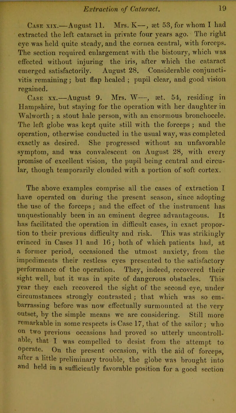 Case xix.—August 11. Mrs. K—, aet 53, for whom I had extracted the left eataract in private four years ago. The right eye was held quite steady, and the cornea central, with forceps. The section required enlargement with the bistoury, which was effected without injuring the iris, after which the cataract emerged satisfactorily. August 28. Considerable conjuncti- vitis remaining; but flap healed ; pupil clear, and good vision regained. Case xx.—August 9. Mrs. W—, set. 54, residing in Hampshire, but staying for the operation with her daughter in Walworth ; a stout hale person, with an enormous bronchocele. The left globe was kept quite still with the forceps; and the operation, otherwise conducted in the usual way, was completed exactly as desired. She progressed without an unfavorable symptom, and was eonvalescent on August 28, with every promise of excellent vision, the pupil being central and circu- lar, though temporarily clouded with a portion of soft cortex. The above examples comprise all the cases of extraction I have operated on during the present season, since adopting the use of the forceps; and the effeet of the instrument has unquestionably been in an eminent degree advantageous. It has facilitated the operation in difficult cases, in exact propor- tion to their previous difficulty and risk. This was strikingly evinced in Cases 11 and 16,• both of which patients had, at a former period, occasioned the utmost anxiety, from the impediments their restless eyes presented to the satisfactory performance of the operation. They, indeed, recovered their sight w’ell, but it was in spite of dangerous obstacles. This year they each recovered the sight of the second eye, under circumstances strongly contrasted; that which was so em- barrassing before w^as now effectually surmounted at the very outset, by the simple means we are considering. Still more remarkable in some respects is Case 17, that of the sailor; who on two previous occasions had proved so utterly uncontroll- able, that I was compelled to desist from the attempt to operate. On the present occasion, with the aid of forceps, after a little preliminary trouble, the globe wfis brought into and held in a sufficiently favorable position for a good section