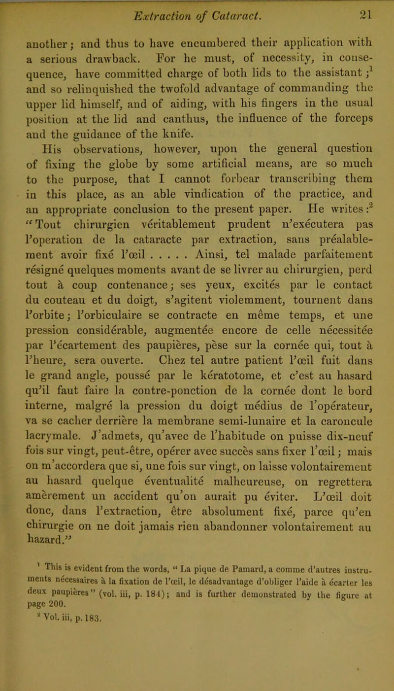 another; and thus to have encumbered their application with a serious drawback. For he must, of necessity, in conse- quence, have committed charge of both lids to the assistant and so relinquished the twofold advantage of commanding the upper lid himself, and of aiding, with his fingers in the usual position at the lid and canthus, the influence of the forceps and the guidance of the knife. His observations, however, upon the general question of fixing the globe by some artificial means, are so much to the purpose, that I cannot forbear transcribing them in this place, as an able vindication of the practice, and an appropriate conclusion to the present paper. He writes “ Tout chirurgien veritablement prudent n’executera pas I’operation de la cataracte par extraction, sans prealable- ment avoir fixe Foeil Ainsi, tel malade parfaiternent resigne quelques moments avant de se livrer au chirurgien, perd tout k coup contenance; ses yeux, excites par le contact du couteau et du doigt, s’agitent violemment, tournent dans Forbite; Forbiculaire se contracte en meme temps, et une pression considerable, augmentee encore de celle necessitee par Fecartement des paupieres, pese sur la cornee qui, tout h, Fheure, sera ouverte. Chez tel autre patient Foeil fuit dans le grand angle, pousse par le keratotome, et c’est au hasard qu’il faut faire la contre-ponction de la cornee dont le bord interne, malgre la pression du doigt medius de Toperateur, va se cacher derriere la membrane semi-lunaire et la caroucule lacrymale. J’admets, qu’avec de I’habitude on puisse dix-neuf fois sur vingt, peut-etre, operer avec succes sans fixer I’oeil; mais on m’accordera que si, une fois sur vingt, on laisse volontairemeut au hasard quelque eventualite malheureuse, on regrettera amerement un accident qu’on aurait pu eviter. L’oeil doit done, dans Fextraction, etre absolument fixe, parce qu’en chirurgie on ne doit jamais rien abandonner volontairemeut au hazard.” ' This is evident from the words, “ La pique de Pamard, a comme d’autres instru- ments necessaires a la fixation de I’oeil, le dusadvantage d’obliger I’aide a ecarter les deux paupieres ” (vol. iii, p. 18-1); and is further demonstrated by the figure at page 200. “ Vol. iii, p. 183.
