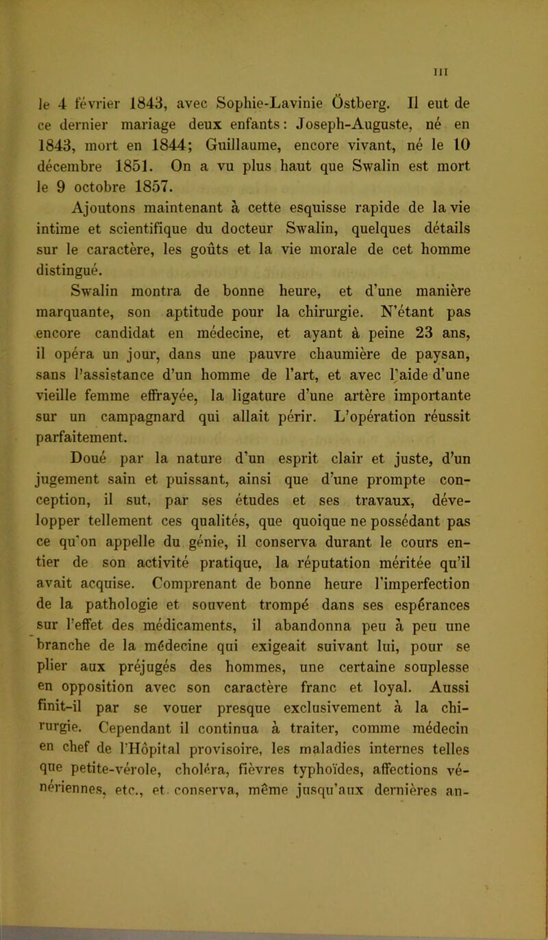 le 4 février 1843, avec Sophie-Lavinie Ôstberg. Il eut de ce dernier mariage deux enfants : Joseph-Auguste, né en 1843, mort en 1844; Guillaume, encore vivant, né le 10 décembre 1851. On a vu plus haut que Swalin est mort le 9 octobre 1857. Ajoutons maintenant à cette esquisse rapide de la vie intime et scientifique du docteur Swalin, quelques détails sur le caractère, les goûts et la vie morale de cet homme distingué. Swalin montra de bonne heure, et d’une manière marquante, son aptitude pour la chirm’gie. N’étant pas encore candidat en médecine, et ayant à peine 23 ans, il opéra un jour, dans une pauvre chaumière de paysan, sans l’assistance d’un homme de l’art, et avec Taide d’une vieille femme eSrayée, la ligature d’une artère importante sur un campagnard qui allait périr. L’opération réussit parfaitement. Doué par la nature d’un esprit clair et juste, d’un jugement sain et puissant, ainsi que d’une prompte con- ception, il sut. par ses études et ses travaux, déve- lopper tellement ces qualités, que quoique ne possédant pas ce qu’on appelle du génie, il conserva durant le cours en- tier de son activité pratique, la réputation méritée qu’il avait acquise. Comprenant de bonne heure l’imperfection de la pathologie et souvent trompé dans ses espérances sur l’effet des médicaments, il abandonna peu à peu une branche de la médecine qui exigeait suivant lui, pour se plier aux préjugés des hommes, une certaine souplesse en opposition avec son caractère franc et loyal. Aussi finit-il par se vouer presque exclusivement à la chi- rurgie. Cependant il continua à traiter, comme médecin en chef de l’Hôpital provisoire, les maladies internes telles que petite-vérole, choléra, fièvres typhoïdes, affections vé- nériennes, etc., et. conserva, même jusqu’aux dernières an-