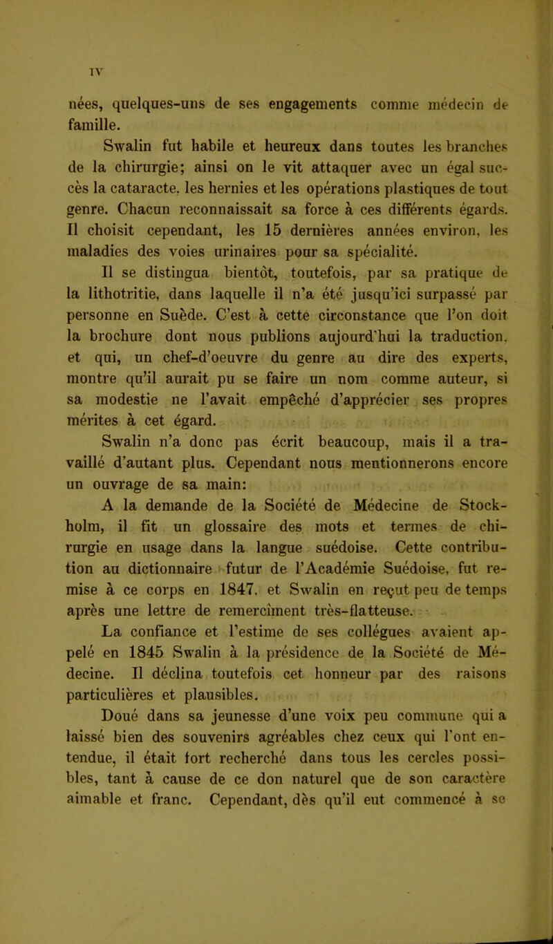 nées, quelques-uns de ses engagements comme médecin de famille. Swalin fut habile et heureux dans toutes les branches de la chirurgie; ainsi on le vit attaquer avec un égal suc- cès la cataracte, les hernies et les opérations plastiques de tout genre. Chacun reconnaissait sa force à ces différents égards. Il choisit cependant, les 15 dernières années environ, les maladies des voies urinaires pour sa spécialité. Il se distingua bientôt, toutefois, par sa pratique de la lithotritie, dans laquelle il n’a été jusqu’ici surpassé par personne en Suède. C’est à cette circonstance que Pon doit la brochure dont nous publions aujourd’hui la traduction, et qui, un chef-d’oeuvre du genre au dire des experts, montre qu’il aurait pu se faire un nom comme auteur, si sa modestie ne l’avait empêché d’apprécier ses propres mérites à cet égard. Swalin n’a donc pas écrit beaucoup, mais il a tra- vaillé d’autant plus. Cependant nous mentionnerons encore un ouvrage de sa main: A la demande de la Société de Médecine de Stock- holm, il fit un glossaire des mots et termes de chi- rurgie en usage dans la langue suédoise. Cette contribu- tion au dictionnaire futur de l’Académie Suédoise, fut re- mise à ce corps en 1847. et Swalin en reçut peu de temps après une lettre de remercîment très-flatteuse. La confiance et l’estime de ses collègues avaient ap- pelé en 1845 Swalin à la présidence de la Société de Mé- decine. Il déclina toutefois cet honneur par des raisons particulières et plausibles. Doué dans sa jeunesse d’une voix peu commune qui a laissé bien des souvenirs agréables chez ceux qui l’ont en- tendue, il était fort recherché dans tous les cercles possi- bles, tant à cause de ce don naturel que de son caractère aimable et franc. Cependant, dès qu’il eut commencé à se