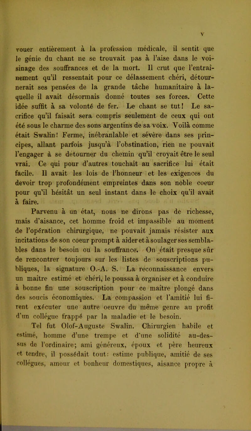 Touer entièrement à la profession médicale, il sentit que le génie du chant ne se trouvait pas à l’aise dans le voi- sinage des souffrances et de la mort. 11 crat que l’entraî- nement qu’il ressentait pour ce délassement chéri, détour- nerait ses pensées de la grande tâche humanitah’e à la- quelle il avait désormais donné toutes ses forces. Cette idée suffit à sa volonté de fer. Le chant se tuti Le sa- crifice qu’il faisait sera compris seulement de ceux qui ont été sous le charme des sons argentins de sa voix. Voilà comme était Swaün! Ferme, inébranlable et sévère dans ses prin- cipes, allant parfois jusqu’à l’obstination, rien ne pouvait l’engager à se détourner du chemin qu’il croyait être le seul vrai. Ce qui pour d’autres touchait au sacrifice lui était facile. Il avait les lois de l’honneur et les exigences du devoir trop profondément empreintes dans son noble coeur pour qu’il hésitât un seul instant dans le choix qu’il avait à faire. Parvenu à un état, nous ne dirons pas de richesse, mais d’aisance, cet homme froid et impassible au moment de l’opération chirurgique, ne pouvait jamais résister aux incitations de son coeur prompt à aider et à soulager ses sembla- bles dans le besoin ou la soufirance. / On était presque sûr de rencontrer toujours sur les listes de souscriptions pu- bliques, la signature O.-A. S. La reconnaissance envers un maître estimé et chéri, le poussa à organiser et à conduire à bonne fin une souscription pour ce maître plongé dans des soucis économiques. La compassion et l’amitié lui fi- rent exécuter une autre oeuvre du même genre au profit d’un collègue frappé par la maladie et le besoin. Tel fut Olof-Auguste Swalin. Chirurgien habile et estimé, homme d’une trempe et d’une solidité au-des- sus de l’ordinaire; ami généreux, époux et père heureux et tendre, il possédait tout: estime publique, amitié de ses collègues, amour et bonheur domestiques, aisance propre à