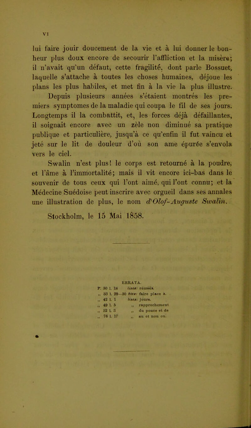 lui taire jouir doucement de la vie et à lui donner le bon- heur plus doux encore de secourir l’affliction et la misère; il n’avait qu’un défaut, cette fragilité, dont parle Bossuet, laquelle s’attache à toutes les choses humaines, déjoue les plans les plus habiles, et met fin à la vie la plus illustre. Depuis plusieurs années s’étaient montrés les pre- miers symptômes de la maladie qui coupa le fil de ses jours. Longtemps il la combattit, et, les forces déjà défaillantes, il soignait encore avec un zèle non diminué sa pratique publique et particulière, jusqu’à ce qu’enfiu il fut vaincu et jeté sur le lit de douleur d’où son ame épurée s’envola vers le ciel. Swalin n’est plus! le corps est retourné à la poudre, et l’âme à l’immortalité; mais il vit encore ici-bas dans le souvenir de tous ceux qui l’ont aimé, qui l’ont connu; et la Médecine Suédoise peut inscrire avec orgueil dans ses annales une illustration de plus, le nom d)Olof-Auguste Swalin. Stockholm, le 15 Mai 1858. ERRATA. F. 30 1. 18 réuftiift. t) U 83 1. 29—30 àtt*: faire place à. 42 1. 1 liteM: Jours. 49 1. 6 y, rapprochement 52 L S „ du pouce et de 76 1. 17 „ au ot non ou.