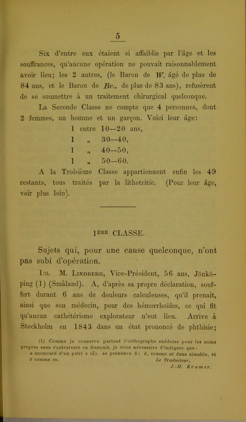 Six d’entre eux étaient si affaiblis par l’âge et les souffrances, qu’aucune opération ne pouvait raisonnablement avoir lieu; les 2 autres, (le Baron de TF. âgé de plus de 84 ans, et le Baron de Br., de plus de 83 ans), refusèrent de se soumettre à un traitement chirurgical quelconque. La Seconde Classe ne compte que 4 personnes, dont 2 femmes, un homme et un garçon. Voici leur âge: 1 entre 10—20 ans, 1 „ 30—40, 1 „ 40—50, 1 „ 50-60. A la Troisième Classe appartiennent enfin les 49 restants, tous traités par la lithotritie. (Pour leur âge, voir plus loin). 1ÈRE CLASSE. Sujets qui, pour une cause quelconque, n’ont pas subi d’opération. l:o. M. Lindberg, Vice-Président, 56 ans, Jônko- ping (1) (Smâland). A, d’après sa jiropre déclaration, souf- fert durant 6 ans de douleurs calculeuses, qu’il prenait, ainsi que son médecin, pom' des hémorrhoïdes, ce qui fit qu’aucun cathétérisme explorateur n’eut lieu. Arrive à Stockholm en 1843 dans un état prononcé de phthisie; (1) Comme Je conserve partout l’orthographe suédoise pour les noms propres sans équivalents en français, je crois nécessaire d’Iiullqucr que: a surmonté d’un petit o (8). se prononce 6: ü, comme ai dans aimable, et ÿ comme eu. Le Traducteur, J.-II. Xramer.