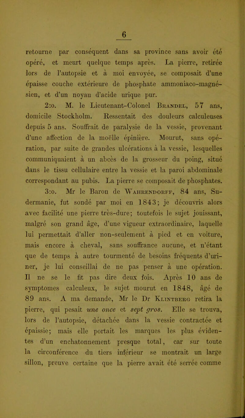 retourne par conséquent dans sa province sans avoir été opéré, et meurt quelque temps après. La pierre, retirée lors de l’autopsie et à moi envoyée, se composait d’une épaisse couche extérieure de phosphate ammoniaco-magné- sien, et d’un noyau d’acide urique pur. 2;o. M. le Lieutenant-Colonel Brandel, 57 ans, domicile Stockholm. Ressentait des doulem’s calculeuses depuis 5 ans. Souffrait de paralysie de la vessie, provenant d’une affection de la moëlle épinière. Mom’ut, sans opé- ration, par suite de grandes ulcérations à la vessie, lesquelles communiquaient à un abcès de la grosseur du poing, situé dans le tissu cellulaire entre la vessie et la paroi abdominale correspondant au pubis. La pierre se composait de phosphates. 3:o. Mr le Baron de Wahrendorff, 84 ans, Su- dermanie, fut sondé par moi en 1843; je découvris alors avec facilité une pierre très-dure; toutefois le sujet jouissant, malgré son grand âge, d’une vigueur extraordinaire, laquelle lui permettait d’aller non-seulement à pied et en voiture, mais encore à cheval, sans souftance aucune, et n’étant que de temps à autre tourmenté de besoins fréquents d’uri- ner, je lui conseillai de ne pas penser à une opération. Il ne se le fit pas dire deux fois. Après 10 ans de symptômes calculeux, le sujet mourut en 1848, âgé de 89 ans. A ma demande, Mr le Dr Klintberg retira la pierre, qui pesait une once et sept gros. Elle se trouva, lors de l’autopsie, détachée dans la vessie contractée et épaissie; mais elle portait les marques les plus éviden- tes d’un enchatonnement presque total, car sur toute la ch'conférence du tiers inférieur se montrait un large sillon, preuve certaine que la pierre avait été sen-ée comme