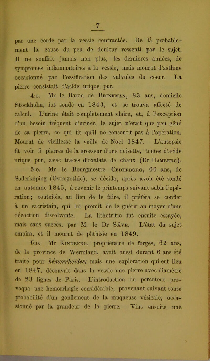 par une corde par la vessie contractée. De là probable- ment la cause du peu de douleur ressenti par le sujet. Il ne souffrit jamais non plus, les dernières années, de symptômes inflammatoires à la vessie, mais mourut d’asthme occasionné par l’ossification des valvules du coem\ La pien'e consistait d’acide urique pur. 4:o. Mr le Baron de Brinkman, 83 ans, domicile Stockholm, fut sondé en 1843, et se trouva affecté de calcul. L’urine était complètement claire, et, à l’exception d’un besoin fréquent d’uriner, le sujet n’était que peu gêné de sa pierre, ce qui fit qu’il ne consentit pas à l’opération. Mourut de vieillesse la veille de Noël 1847. L’autopsie fit voir 5 pierres de la grosseur d’une noisette, toutes d’acide urique pur, avec traces d’oxalate de chaux (Dr Hamberg). 5:o. Mr le Bourgmestre Cederborg, 66 ans, de Süderkoping (Ostrogothie), se décida, après avoir été sondé en automne 1845, à revenir le printemps suivant subir l’opé- ration; toutefois, au lieu de le faire, il préféra se confier à un sacristain, qui lui promit de le guérir au moyen d’une décoction dissolvante. La lithotritie fut ensuite essayée, mais sans succès, par M. le Dr Save. L’état du sujet empira, et il mourut de phthisie en 1849. 6:o. Mr Kindberg, propriétaire de forges, 62 ans, de la province de Wennland, avait aussi durant 6 ans été traité pour hémorrhoïdes; mais une exploration qui eut lieu en 1847, découvrit dans la vessie une pierre avec diamètre de 23 lignes de Pai’is. L’introduction du percuteur pro- voqua une hémorrhagie considérable, provenant suivant toute probabilité d’un gonflement de la muqueuse vésicale, occa- sionné par la grandeur de la pierre. Vint ensuite une