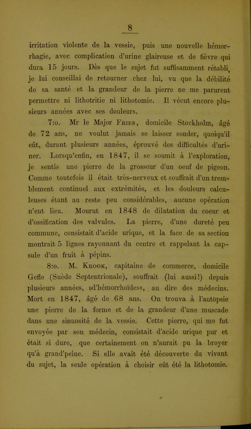 irritation violente de la vessie, puis une nouvelle hémor- rhagie, avec complication d’urine glaireuse et de fièvre qui dura 15 jours. Dès que le sujet fut suffisamment rétabli je lui conseillai de retourner chez lui, vu que la débilité de sa santé et la grandeur de la pierre ne me parurent permettre ni lithotritie ni lithotomie. Il vécut encore plu- siem’s années avec ses douleurs. 7:o. Mr le Major Fries, domicile Stockholm, âgé de 72 ans, ne voulut jamais se laisser sonder, quoiqu’il eût, dm’ant plusieurs années, éprouvé des difficultés d’uri- ner. Lorsqu’enfin, en 1847, il se soumit à l’exploration, je sentis une pierre de la grosseur d’un oeuf de pigeon. Comme toutefois il était très-nerveux et souffrait d’un trem- blement continuel aux exti'émités, et les doulem's calcu- leuses étant au reste peu considérables, aucune opération n’eut lieu. Mourut en 1848 de dilatation du coem’ et d’ossification des valvules. La pierre, d’une dureté peu commune, consistait d’acide urique, et la face de sa section montrait 5 lignes rayonnant du centre et rappelant la cap- sule d’un fruit à pépins. 8:o. M. Krook, capitaine de commerce, domicile Gefle (Suède Septentrionale), souffrait (lui aussi!) depuis plusiem’s années, »d’hémorrhoïdes«, au dme des médecins. Mort en 1847, âgé de 68 ans. On trouva à l’autbpsie une pierre de la forme et de la grandeur d’une muscade dans une sinuosité de la vessie. Cette pierre, qui me fut envoyée par son médecin, consistait d’acide urique pur et était si dure, que certainement on n’aurait pu la broyer qu’à grand’peine. Si elle avait été découverte du vivant du sujet, la seule opération à choisir eût été la lithotomie.
