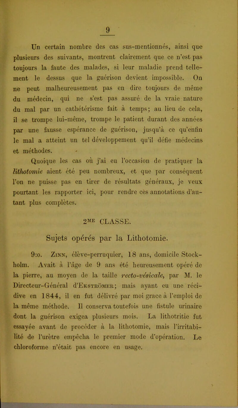 Un certain nombre des cas sus-mentionnés, ainsi que plusieurs des suivants, montrent clairement que ce n’est pas toujom’s la faute des malades, si leur maladie prend telle- ment le dessus que la guérison devient impossible. On ne peut malheureusement pas en dire toujours de même du médecin, qui ne s’est pas assuré de la vraie nature du mal par un cathétérisme fait à temps; au lieu de cela, il se trompe lui-même, trompe le patient durant des années par une fausse espérance de guérison, jusqu’à ce qu’énfin le mal a atteint un tel développement qu’il défie médecins et méthodes. Quoique les cas où j’ai eu l’occasion de pratiquer la lithotomie aient été peu nombreux, et que par conséquent l’on ne puisse pas en tirer de résultats généraux, je veux pourtant les rapporter ici, pour rendre cès annotations d’au- tant plus complètes. 2ME CLASSE. Sujets opérés par la Lithotomie. 9:o. ZiNN, élève-peiTuquier, 18 ans, domicile Stock- holm. Avait à l’âge de 9 ans été heureusement opéré de la pierre, au moyen de la taille recto-vésicale, par M. le Directeur-Général d’EnsTROMER; mais ayant eu une réci- dive en 1844, il en fut délivré par moi grâce à l’emploi de la même méthode. Il conserva toutefois une fistule urinaire dont la guérison exigea plusieurs mois. La lithotritie fut essayée avant de procéder à la lithotomie, mais l’irritabi- lité de l’urètre empêcha le premier mode d’opération. Le chloroforme n’était pas encore en usage.