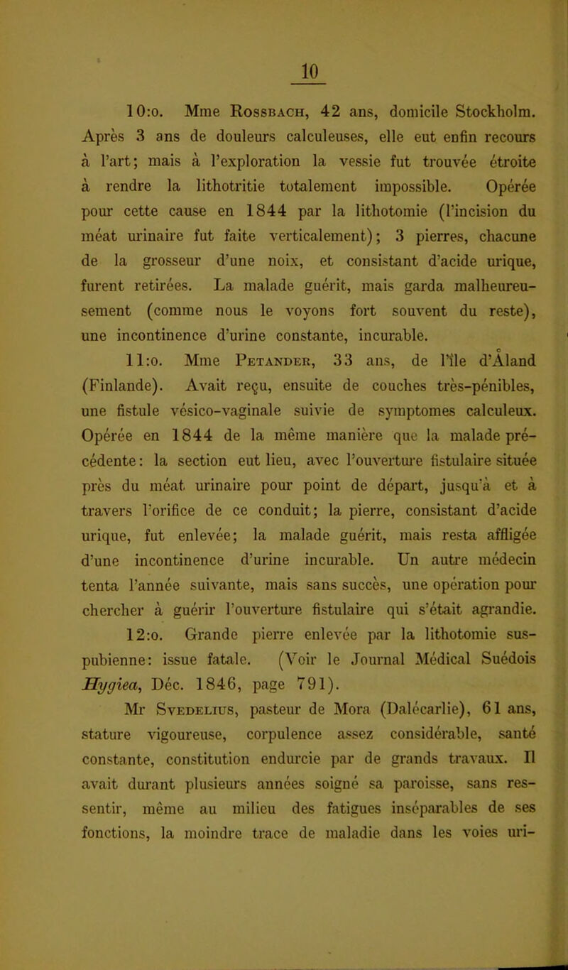 10:o. Mme Rossbach, 42 ans, domicile Stockholm. Après 3 ans de douleurs calculeuses, elle eut enfin recours à l’art; mais à l’exploration la vessie fut trouvée étroite à rendre la lithotritie totalement impossible. Opérée pour cette cause en 1844 par la lithotomie (l’incision du méat urinaire fut faite verticalement); 3 pierres, chacune de la grosseur d’une noix, et consistant d’acide urique, furent retirées. La malade guérit, mais garda malheureu- sement (comme nous le voyons fort souvent du reste), une incontinence d’urine constante, incurable. c ll:o. Mme Petander, 33 ans, de l’île d’Aland (Finlande). Avait reçu, ensuite de couches très-pénibles, une fistule vésico-vaginale suivie de symptômes calculeux. Opérée en 1844 de la même manière que la malade pré- cédente : la section eut lieu, avec l’ouvertm’e fistulaire située près du méat urinaire pour point de départ, jusqu’à et à travers l’orifice de ce conduit; la pierre, consistant d’acide urique, fut enlevée; la malade guérit, mais resta affligée d’une incontinence d’urine incm’able. Un autre médecin tenta l’année suivante, mais sans succès, une opération poim chercher à guéi'ir l’ouvertm'e fistulaii’e qui s’était agrandie. 12:o. Grande pierre enlevée par la lithotomie sus- pubienne: issue fatale. (Voir le Journal Médical Suédois Hygiea, Déc. 1846, page 791). Mr SvEDELius, pasteur de Mora (Dalécarlie), 61 ans, stature vigoureuse, corpulence assez considérable, santé constante, constitution endurcie par de grands travaux. Il avait durant plusieurs années soigné sa paroisse, sans res- sentir, même au milieu des fatigues inséparables de ses fonctions, la moindre trace de maladie dans les voies uri-