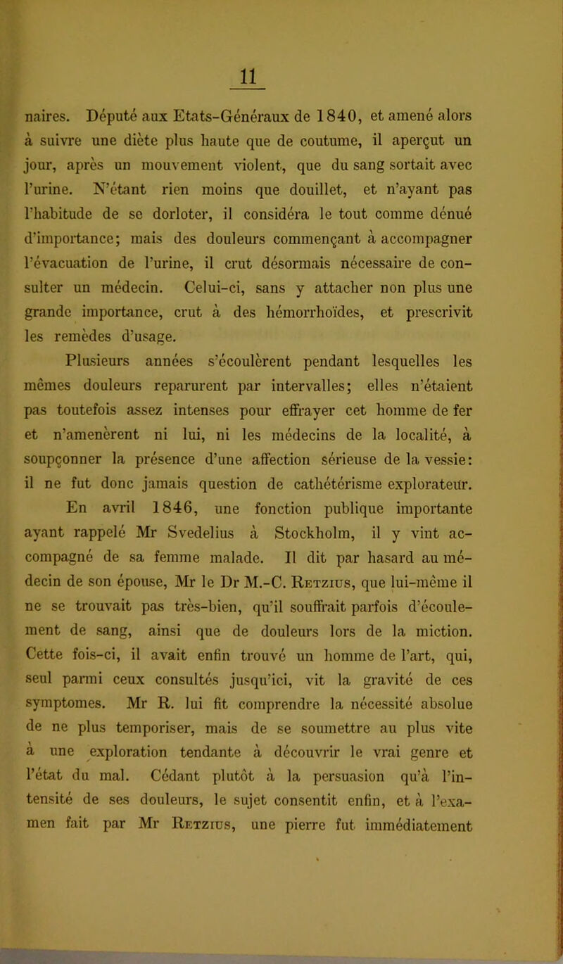 naires. Député aux Etats-Généraux de 1840, et amené alors à suivre une diète plus haute que de coutume, il aperçut un jour, après un mouvement violent, que du sang sortait avec l’urine. N’étant rien moins que douillet, et n’ayant pas l’habitude de se dorloter, il considéra le tout comme dénué d’impoiiance; mais des doulem’s commençant à accompagner l’évacuation de l’urine, il crut désormais nécessaire de con- sulter un médecin. Celui-ci, sans y attacher non plus une grande importance, crut à des hémorrhoïdes, et prescrivit les remèdes d’usage. Plusieurs années s’écoulèrent pendant lesquelles les mêmes douleurs reparurent par intervalles; elles n’étaient pas toutefois assez intenses pour effrayer cet homme de fer et n’amenèrent ni lui, ni les médecins de la localité, à soupçonner la présence d’une affection sérieuse de la vessie: il ne fut donc jamais question de cathétérisme explorateur. En avril 1846, une fonction publique importante ayant rappelé Mr Svedelius à Stockholm, il y vint ac- compagné de sa femme malade. Il dit par hasard au mé- decin de son épouse, Mr le Dr M.-C. Retziüs, que lui-même il ne se trouvait pas très-bien, qu’il souffrait parfois d’écoule- ment de sang, ainsi que de douleurs lors de la miction. Cette fois-ci, il avait enfin trouvé un homme de l’art, qui, seul panni ceux consultés jusqu’ici, vit la gravité de ces symptômes. Mr R. lui fit comprendre la nécessité absolue de ne plus temporiser, mais de se soumettre au plus vite à une exploration tendante à découvrir le vrai genre et l’état du mal. Cédant plutôt à la persuasion qu’à l’in- tensité de ses douleurs, le sujet consentit enfin, et à l’exa- men fait par Mr Retziüs, une pierre fut immédiatement