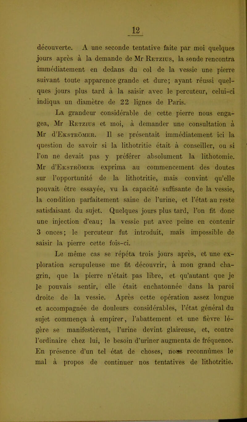 découverte. A une seconde tentative faite par moi quelques joui’s après à la demande de Mr Retzius, la sonde rencontra immédiatement en dedans du col de la vessie une pieixe suivant toute apparence grande et dm’e; ayant réussi quel- ques jours plus tard à la saisir avec le percuteur, celui-ci indiqua un diamètre de 22 lignes de Paris. La grandem' considérable de cette pierre nous enga- gea, Mr Retzius et moi, à demander une consultation à Mr d’EKSTRüMER. Il se présentait immédiatement ici la question de savoir si la lithotritie était à conseiller, ou si l’on ne devait pas y préférer absolument la lithotomie. Mr d’EiîSTRÔMER exprima au commencement des doutes sm’ l’opportunité de la lithotritie, mais convint qu’elle pouvait être essayée, vu la capacité suffisante de la vessie, la condition parfaitement saine de l’urine, et l’état au reste satisfaisant du sujet. Quelques jours plus tard, l’on fit donc une injection d’eau; la vessie put avec peine en contenir 3 onces; le percuteur fut introduit, mais impossible de saisir la pierre cette fois-ci. Le même cas se répéta trois jours après, et une ex- ploration scrupuleuse me fit découvrir, à mon grand cha- grin, que la pierre n’était pas libre, et qu’autant que je le pouvais sentir, elle était enchatonnée dans la pai'oi droite de la vessie. Après cette opération assez longue et accompagnée de douleurs considérables, l’état général du sujet commença à empirer, l’abattement et une fièvre lé- gère se manifestèrent, l’urine devint glaireuse, et, contre l’ordinaire chez lui, le besoin d’uriner augmenta de fréquence. En présence d’un tel état de choses, nous reconnûmes le mal à propos de continuer nos tentatives de lithotritie.