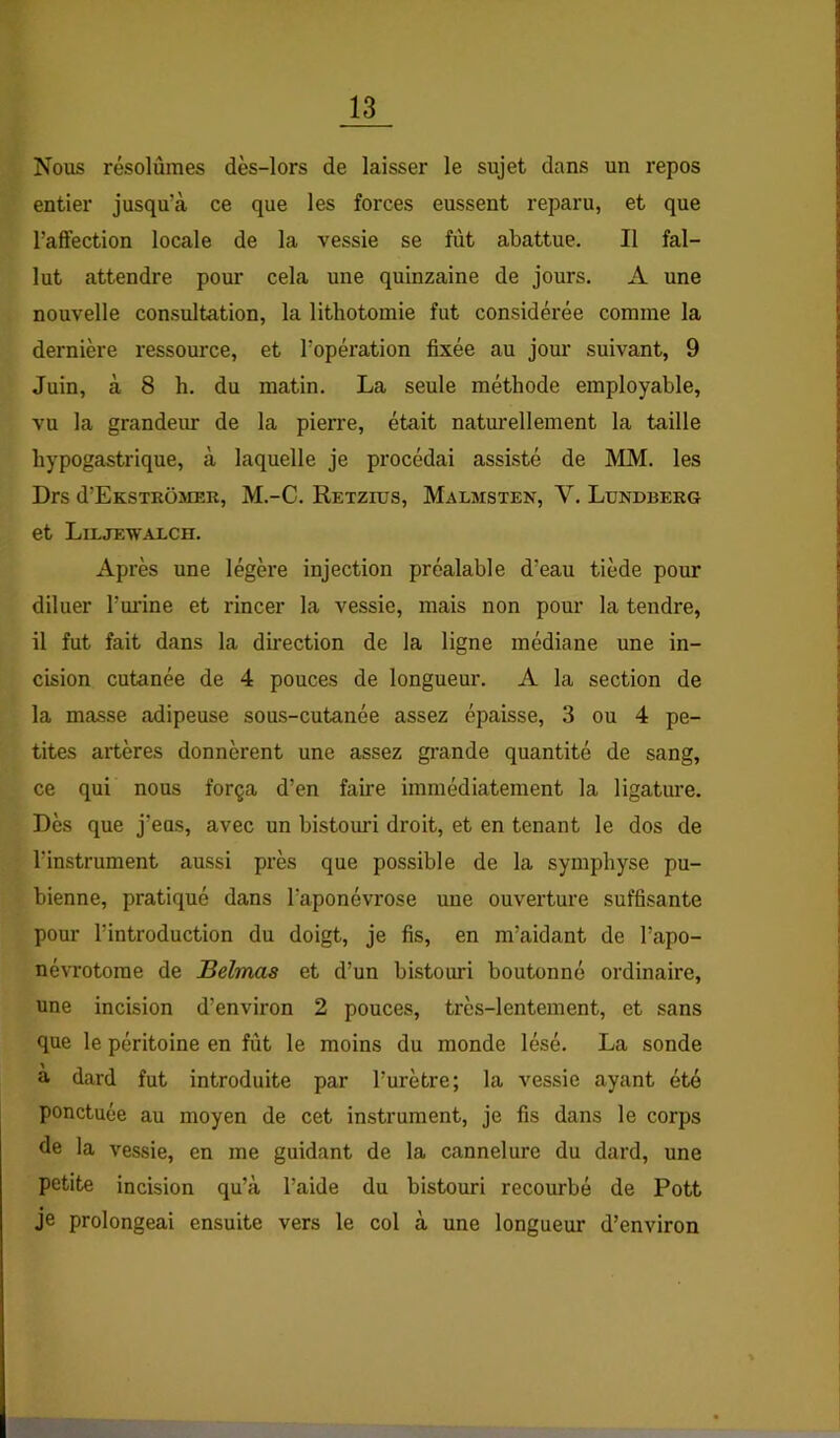 Nous résolûmes dès-lors de laisser le sujet dans un repos entier jusqu’à ce que les forces eussent reparu, et que l’affection locale de la vessie se fût abattue. Il fal- lut attendre pour cela une quinzaine de jours. A une nouvelle consultation, la lithotomie fut considérée comme la dernière ressource, et l’opération fixée au jom’ suivant, 9 Juin, à 8 h. du matin. La seule méthode employable, vu la grandeur de la pierre, était naturellement la taille hypogastrique, à laquelle je procédai assisté de MM. les Drs d’EKSTEOMER, M.-C. Retzius, Malmsten, V. Lundberg et Liljewaxch. Après une légère injection préalable d’eau tiède pour diluer l’uinne et rincer la vessie, mais non pour la tendre, il fut fait dans la direction de la ligne médiane une in- cision cutanée de 4 pouces de longueur. A la section de la masse adipeuse sous-cutanée assez épaisse, 3 ou 4 pe- tites artères donnèrent une assez grande quantité de sang, ce qui nous força d’en faire immédiatement la ligature. Dès que j’eus, avec un bistouri droit, et en tenant le dos de l’instrument aussi près que possible de la symphyse pu- bienne, pratiqué dans l’aponévrose une ouverture suffisante pour l’introduction du doigt, je fis, en m’aidant de l’apo- névrotome de Belmas et d’un bistoimi boutonné ordinaire, une incision d’environ 2 pouces, très-lentement, et sans que le péritoine en fût le moins du monde lésé. La sonde a dard fut introduite par l’urètre; la vessie ayant été ponctuée au moyen de cet instrument, je fis dans le corps Je la vessie, en me guidant de la cannelure du dard, une petite incision qu’à l’aide du bistouri recourbé de Pott je prolongeai ensuite vers le col à une longueur d’environ