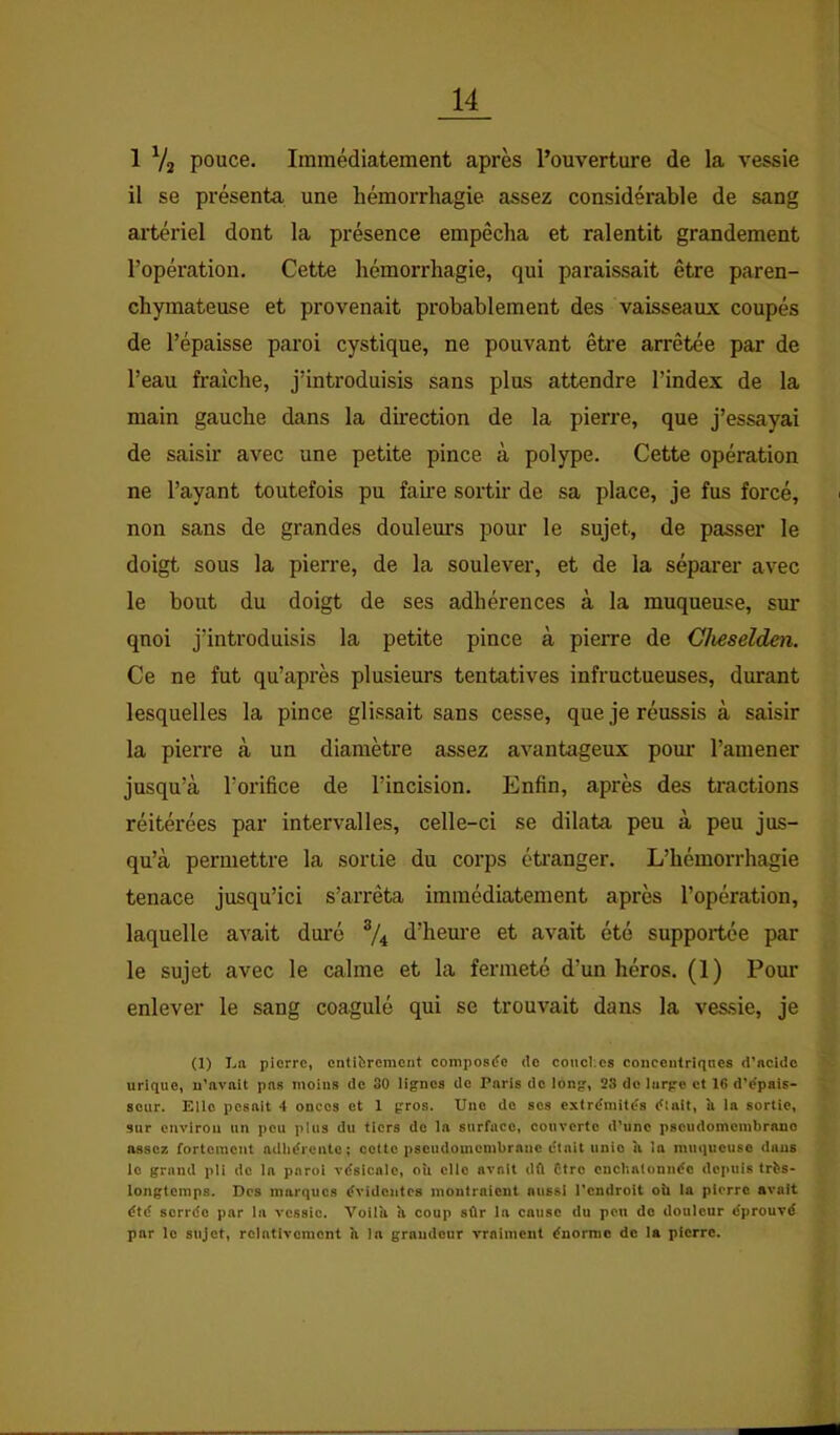 1 V2 pouce. Immédiatement après l’ouverture de la vessie il se présenta une hémorrhagie assez considérable de sang artériel dont la présence empêcha et ralentit grandement l’opération. Cette hémorrhagie, qui paraissait être paren- chymateuse et provenait probablement des vaisseaux coupés de l’épaisse paroi cystique, ne pouvant être arrêtée par de l’eau fraîche, j’introduisis sans plus attendre l’index de la main gauche dans la direction de la pierre, que j’essayai de saisir avec une petite pince à polype. Cette opération ne l’ayant toutefois pu faii’e sortir de sa place, je fus forcé, non sans de grandes douleurs pour le sujet, de passer le doigt sous la pierre, de la soulever, et de la séparer avec le bout du doigt de ses adhérences à la muqueuse, sur qnoi j’introduisis la petite pince à pierre de Cheselden. Ce ne fut qu’après plusieurs tentatives infructueuses, durant lesquelles la pince glissait sans cesse, que je réussis à saisir la pierre à un diamètre assez avantageux pom’ l’amener jusqu’à l’orifice de l’incision. Enfin, après des tractions réitérées par intervalles, celle-ci se dilata peu à peu jus- qu’à permettre la sortie du corps étranger. L’hémorrhagie tenace jusqu’ici s’arrêta immédiatement après l’opération, laquelle avait duré % d’hem-e et avait été supportée par le sujet avec le calme et la fermeté d’un héros. (1) Pour enlever le sang coagulé qui se trouvait dans la ves.sie, je (1) I.a pierre, entièrement compostfe de couoI;cs concentriqncs d’ncide urique, n’nvnit pns moins de 30 lignes de Paris de long, 28 do large et 16 d’dpais- sour. Elle pesait 4 onces et 1 gros. Une de ses extrémités était, îi la sortie, sur environ un pou plus du tiers de la surface, eouvcrte d’une pscudomcmbrauo assez fortement adhérente; cette pseudomcmbranc était unie à !a muqueuse daus le grand pli do la paroi vésicale, où elle avait dû Etre cnchalonnée depuis très- longtemps. Des marques évidentes montraieut aussi l'endroit où la pierre avait été serrée par la vessie. Voilù ù coup sûr la cause du peu do douleur éprouvé par le sujet, relativement ù la grandeur vraiment énorme de la pierre.