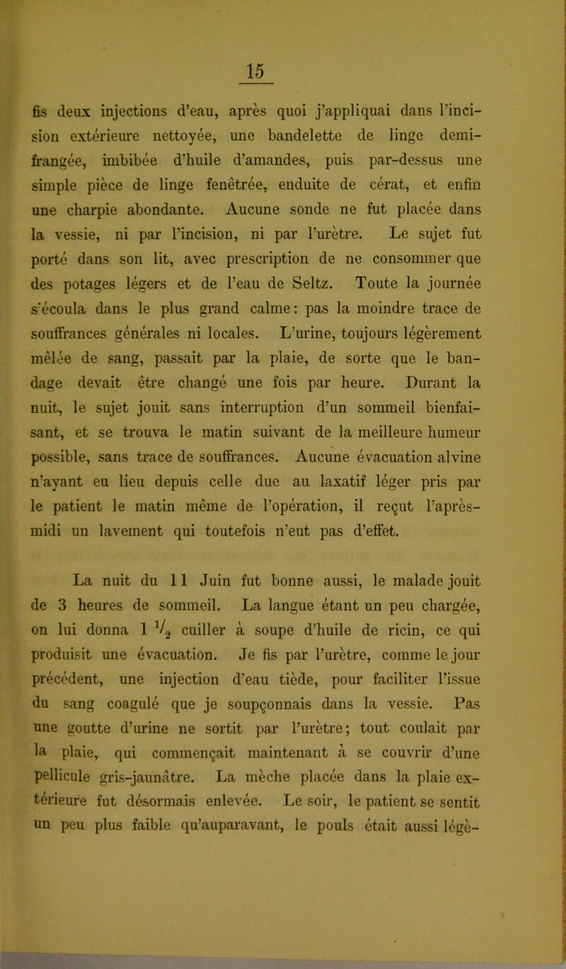 fis deux injections d’ean, après quoi j’appliquai dans l’inci- sion extérieure nettoyée, une bandelette de linge demi- frangée, imbibée d’huile d’amandes, puis par-dessus une simple pièce de linge fenêtrée, enduite de cérat, et enfin une charpie abondante. Aucune sonde ne fut placée dans la vessie, ni par l’incision, ni par l’urètre. Le sujet fut porté dans son Ht, avec prescription de ne consommer que des potages légers et de l’eau de Seltz. Toute la journée s’écoula dans le plus gi'and calme: pas la moindre trace de souffrances générales ni locales. L’urine, toujours légèrement mêlée de sang, passait par la plaie, de sorte que le ban- dage devait être changé une fois par hem’e. Durant la nuit, le sujet jouit sans interruption d’un sommeil bienfai- sant, et se trouva le matin suivant de la meilleure humeur possible, sans trace de soufifi’ances. Aucune évacuation alvine n’ayant eu lieu depuis celle due au laxatif léger pris par le patient le matin même de l’opération, il reçut l’après- midi un lavement qui toutefois n’eut pas d’effet. La nuit du 11 Juin fut bonne aussi, le malade jouit de 3 heures de sommeil. La langue étant un peu chargée, on lui donna 1 Vg cuiller à soupe d’huile de ricin, ce qui produisit une évacuation. Je fis par l’urètre, comme le jour précédent, une injection d’eau tiède, pour faciliter l’issue du sang coagulé que je soupçonnais dans la vessie. Pas une goutte d’urine ne sortit par l’urètre; tout coulait par la plaie, qui commençait maintenant à se couvrir d’une pellicule gris-jaunâtre. La mèche placée dans la plaie ex- térieure fut désormais enlevée. Le soir, le patient se sentit un peu plus faible qu’auparavant, le pouls était aussi légè-