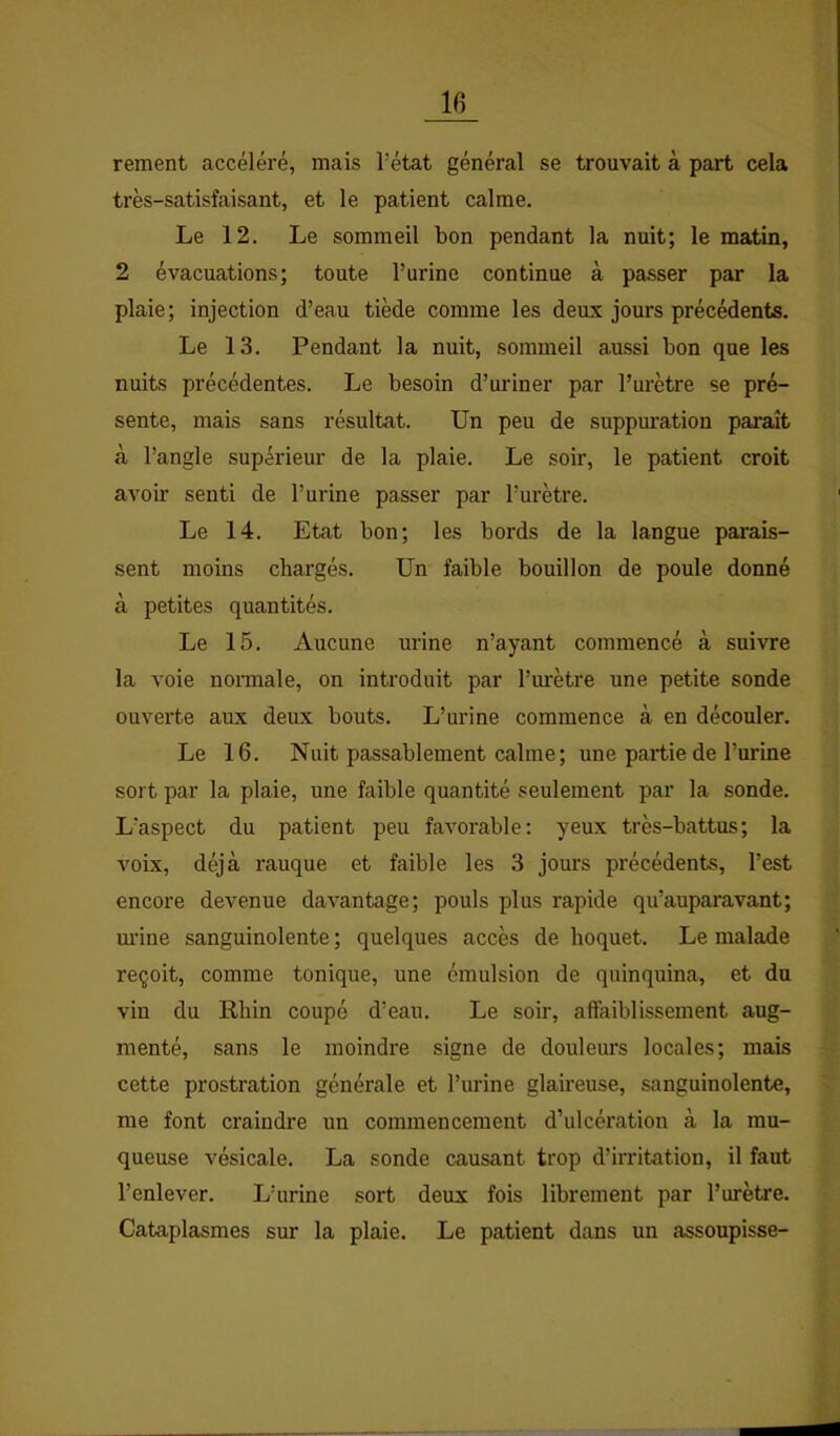 rement accéléré, mais l’état général se trouvait à part cela très-satisfaisant, et le patient calme. Le 12. Le sommeil bon pendant la nuit; le matin, 2 évacuations; toute l’urine continue à passer par la plaie; injection d’eau tiède comme les deux jours précédents. Le 13. Pendant la nuit, sommeil aussi bon que les nuits précédentes. Le besoin d’uriner par l’m'ètre se pré- sente, mais sans résultat. Un peu de suppuration paraît à l’angle supérieur de la plaie. Le soir, le patient croit avoir senti de l’urine passer par l’urètre. Le 14. Etat bon; les bords de la langue parais- sent moins chargés. Un faible bouillon de poule donné à petites quantités. Le 15. Aucune urine n’ayant commencé à suivre la voie normale, on introduit par l’m’ètre une petite sonde ouverte aux deux bouts. L’urine commence à en découler. Le 16. Nuit passablement calme; une partie de l’urine sort par la plaie, une faible quantité seulement par la sonde. L’aspect du patient peu favorable: yeux très-battus; la voix, déjà rauque et faible les 3 jours précédents, l’est encore devenue davantage; pouls plus rapide qu’auparavant; m’ine sanguinolente ; quelques accès de hoquet. Le malade reçoit, comme tonique, une émulsion de quinquina, et du vin du Rhin coupé d’eau. Le soir, affaiblissement aug- menté, sans le moindre signe de douleiu's locales; mais cette prostration générale et l’urine glaireuse, sanguinolente, me font craindre un commencement d’ulcération à la mu- queuse vésicale. La sonde causant trop d’irritation, il faut l’enlever. L’urine sort deux fois librement par l’urètre. Cataplasmes sur la plaie. Le patient dans un assoupisse-