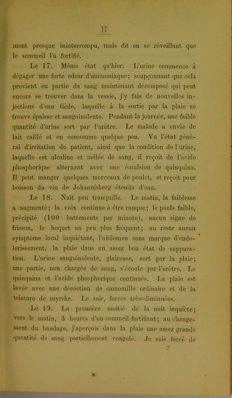 ment presque ininterrompu, mais dit en se réveillant que le sommeil l’a fortifié. Le 17. Môme état qu’hier. L'urine commence à dégager une forte odeur d’ammoniaque; soupçonnant que cela provient en partie du sang maintenant décomposé qui peut encore se trouver dans la vessie, j’y fais de nouvelles in- jections d'eau tiède, laquelle à la sortie par la plaie se trouve épaisse et sanguinolente. Pendant la journée, une faible quantité d’urine sort par Turètre. Le malade a envie de lait caillé et en consomme quelque peu. Vu l’état géné- ral d’irritation du patient, ainsi que la condition de l'urine, laquelle est alcaline et mêlée de sang, il reçoit de l’acide phospliorique alternant avec une émulsion de quinquina. Il peut manger quelques morceaux de poulet, et reçoit pour boisson du vin de Johannisberg étendu d'eau. Le 18. Nuit peu tranquille. Le matin, la faiblesse a augmenté; la voix continue à être rauque ; le pouls faible, précipité (100 battements par minute), aucun signe de frisson, le hoquet un peu plus fi’équent; au reste aucun symptôme local inquiétant, l'abdomen sans marque d’endo- * lorissement, la plaie dans un assez bon état de suppura- tion. L’urine sanguinolente, glaireuse, sort par la plaie; une partie, non chargée de sang, s’écoule par l’urètre. Le quinquina et l’acide phospliorique continués. La plaie est lavée avec une décoction de camomille ordinaire et de la teinture de myrrhe. Le soir, forces très-diminuées. Le 19. La première moitié de la nuit inquiète; vers le matin, 3 heures d’un sommeil fortifiant; au change- ment du bandage, j’aperçois dans la plaie une assez grande quantité de sang partiellement coagulé. Je suis forcé de