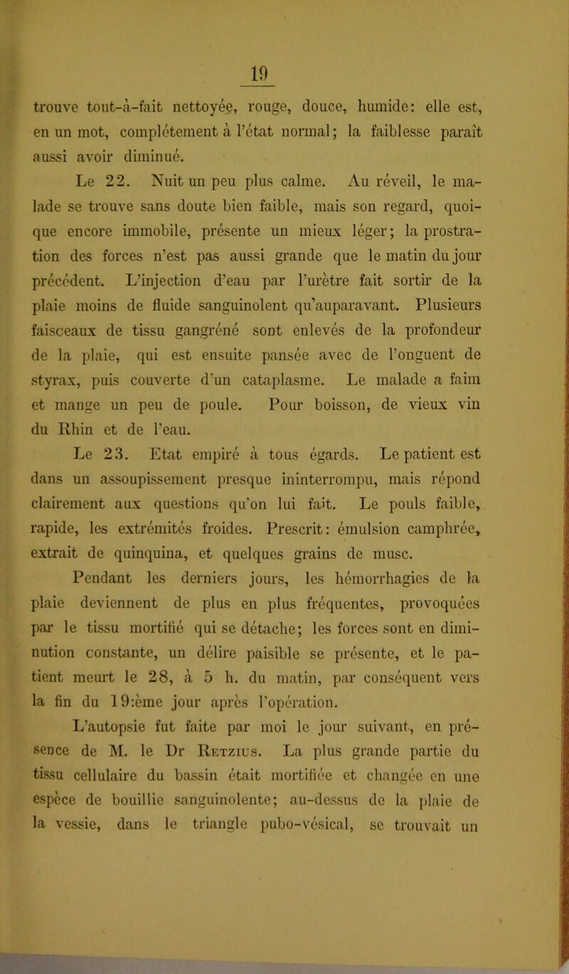 trouve tout-à-fait nettoyée, rouge, douce, humide: elle est, en un mot, complètement à l’état normal ; la faiblesse paraît aussi avoir diminué. Le 22. Nuit un peu plus calme. Au réveil, le ma- lade se trouve sans doute bien faible, mais son regard, quoi- que encore immobile, présente un mieux léger; la prostra- tion des forces n’est pas aussi grande que le matin du jour précédent. L’injection d’eau par l’urètre fait sortir de la plaie moins de fluide sanguinolent qu’auparavant. Plusiem’s faisceaux de tissu gangréné sont enlevés de la profondeur de la plaie, qui est ensuite pansée avec de l’onguent de styrax, puis couverte d’un cataplasme. Le malade a faim et mange un peu de poule. Pour boisson, de vieux vin du Rhin et de l’eau. Le 23. Etat empiré à tous égards. Le patient est dans un assoupissement presque ininterrompu, mais répond clairement aux questions qu’on lui fait. Le pouls faible, rapide, les extrémités froides. Prescrit: émulsion camphrée, extrait de quinquina, et quelques grains de musc. Pendant les derniers jours, les hémorrhagies de la plaie deviennent de plus en plus fréquentes, provoquées par le tissu mortifié qui se détache; les forces sont en dimi- nution constante, un délire paisible se présente, et le pa- tient meurt le 28, à 5 h. du matin, par conséquent vers la fin du 19:ème jour après l’opération. L’autopsie fut faite par moi le jour suivant, en pré- sence de M. le Dr Retzius. La plus grande partie du tissu cellulaire du bassin était mortifiée et changée en une espèce de bouillie sanguinolente; au-dessus de la plaie de la vessie, dans le triangle pubo-vésical, se trouvait un