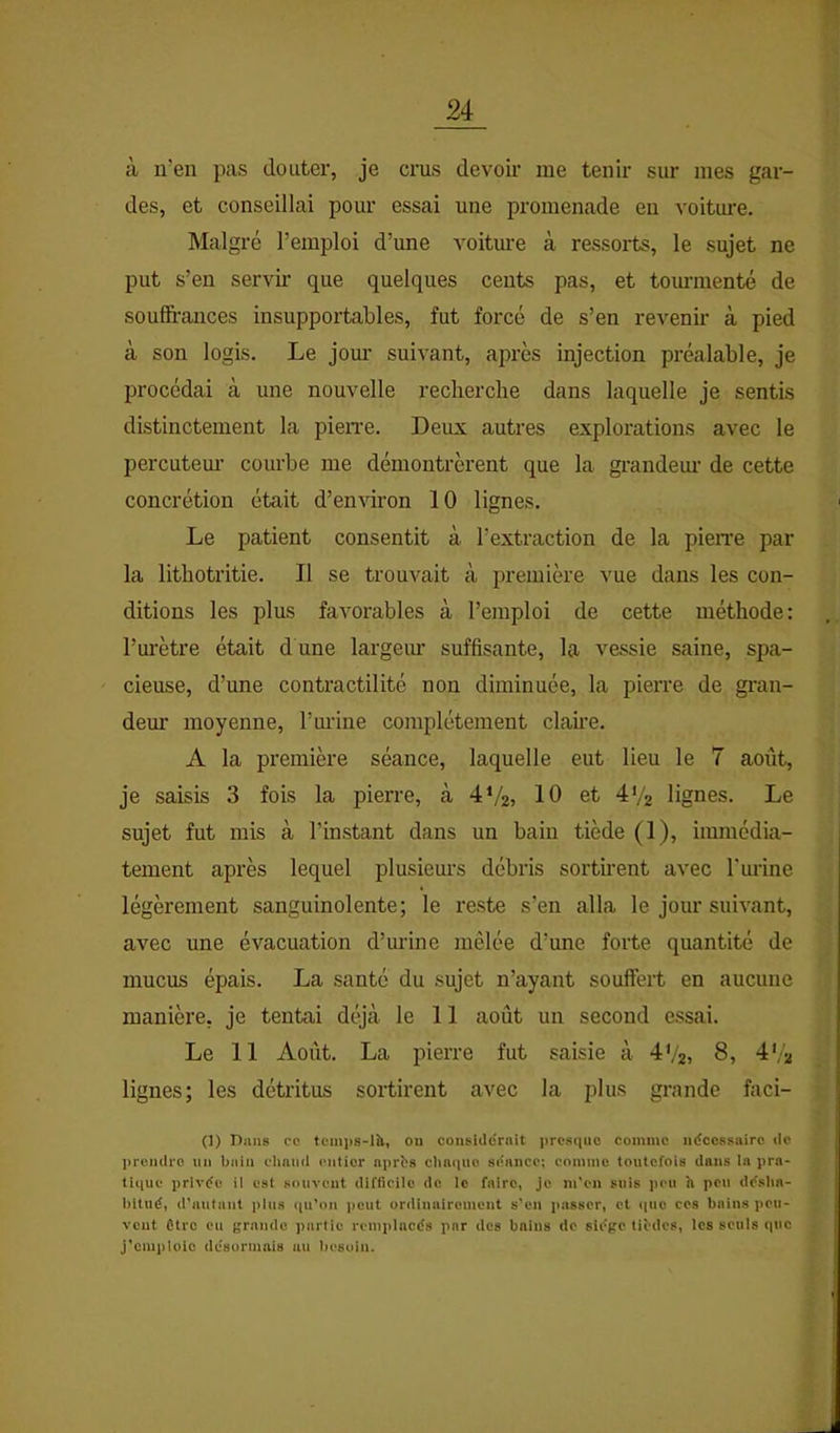 à n’en pas douter, je crus devoir me tenir sur mes gar- des, et conseillai pour essai une promenade en voiture. Malgré l’emploi d’une voiture à ressoils, le sujet ne put s’en servir que quelques cents pas, et tom-menté de soufü'ances insupportables, fut forcé de s’en revenir à pied à son logis. Le jour suivant, après injection préalable, je procédai à une nouvelle recherche dans laquelle je sentis distinctement la pieiTe. Deux autres explorations avec le percutem’ courbe me démontrèrent que la grandem- de cette concrétion était d’en won 10 lignes. Le patient consentit à l’extraction de la pieiTe par la lithotritie. Il se trouvait à première vue dans les con- ditions les plus favorables à l’emploi de cette méthode: l’urètre était d une largeiu’ suffisante, la vessie saine, spa- cieuse, d’une contractilité non diminuée, la pierre de gran- deur moyenne, Tm-ine complètement clame. A la première séance, laquelle eut lieu le 7 août, je saisis 3 fois la pierre, à 4V2> 10 et 4'/2 lignes. Le sujet fut mis à l’instant dans un bain tiède (1), immédia- tement après lequel plusieurs débris sortirent avec Turine légèrement sanguinolente; le reste s’en alla le jour suivant, avec une évacuation d’urine mêlée d’une forte quantité de mucus épais. La santé du sujet n’ayant souffert en aucune manière, je tentai déjà le 11 août nn second essai. Le 11 Août. La pierre fut saisie à 4V2t 8, d'/a lignes; les détritus sortirent avec la plus grande faci- (I) Dans ce teiiips-lh, ou considérait presque comme nécessaire de prendre nu bain ehnmi entier nprbs clinqiio séance; eoinme toutefois dans la pra- tique privée il est souvent difficile de le faire, je m'en suis peu h peu dcslia- liitiié, d'autant plus qu’on peut ordinairement s’en p:i8ser, et (pie ces bains peu- vent être eu grande partie remplacés par des bains de siège tibdes, les seuls que j’emploie désormais au l)esuin.