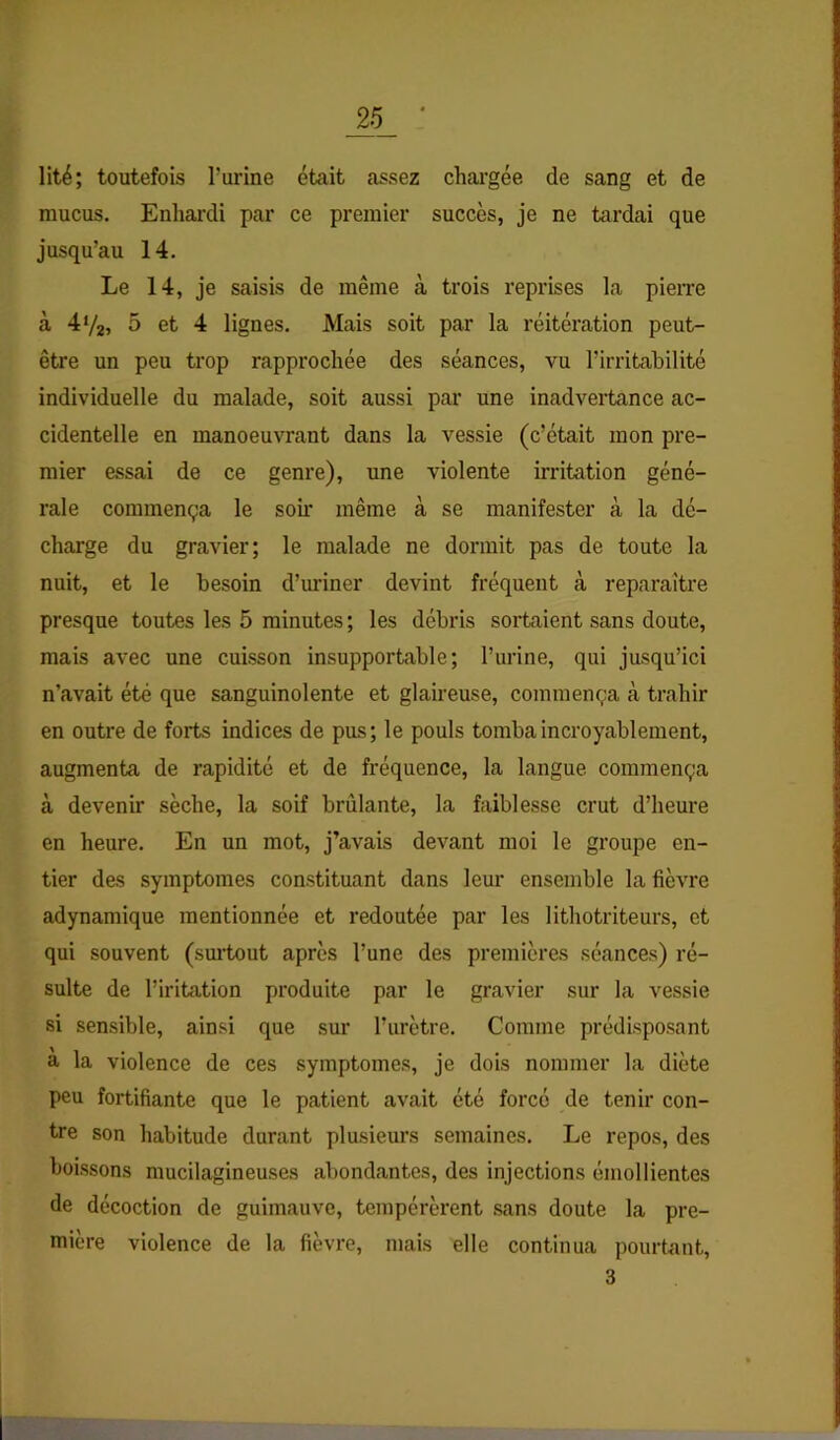 lité; toutefois Turine était assez chargée de sang et de mucus. Enhardi par ce premier succès, je ne tardai que jusqu’au 14. Le 14, je saisis de même à trois reprises la pieiTe à 4%, 5 et 4 lignes. Mais soit par la réitération peut- être un peu trop rapprochée des séances, vu l’irritabilité individuelle du malade, soit aussi par une inadvertance ac- cidentelle en manoeuvrant dans la vessie (c’était mon pre- mier essai de ce genre), une violente irritation géné- rale commença le soü* même à se manifester à la dé- charge du gravier; le malade ne dormit pas de toute la nuit, et le besoin d’mnner devint fréquent à reparaître presque toutes les 5 minutes ; les débris sortaient sans doute, mais avec une cuisson insupportable; l’urine, qui jusqu’ici n’avait été que sanguinolente et glaireuse, commença à trahir en outre de forts indices de pus; le pouls tomba incroyablement, augmenta de rapidité et de fréquence, la langue commença à devenir sèche, la soif brûlante, la faiblesse crut d’heure en heure. En un mot, j’avais devant moi le groupe en- tier des symptômes constituant dans leur ensemble la fièvre adynamique mentionnée et redoutée par les lithotriteurs, et qui souvent (suitout après l’une des premières séances) ré- sulte de l’iritation produite par le gravier sur la vessie si sensible, ainsi que sur l’urètre. Comme prédisposant a la violence de ces symptômes, je dois nommer la diète peu fortifiante que le patient avait été forcé de tenir con- tre son habitude durant plusieurs semaines. Le repos, des boissons mucilagineuses abondantes, des injections émollientes de décoction de guimauve, tempérèrent sans doute la pre- mière violence de la fièvre, mais elle continua pourtant, 3