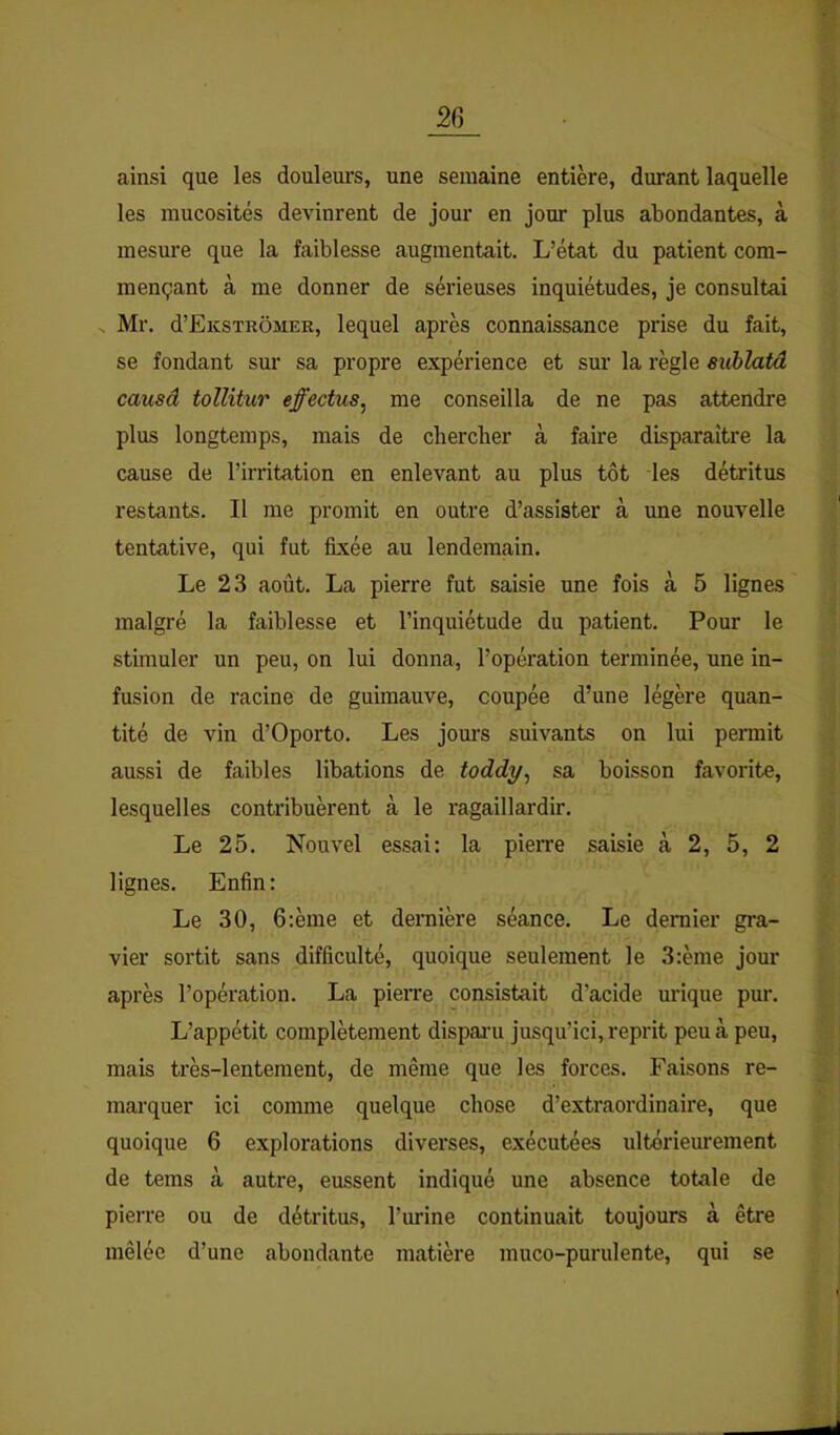 ainsi que les douleurs, une semaine entière, durant laquelle les mucosités devinrent de jour en jour plus abondantes, à mesure que la faiblesse augmentait. L’état du patient com- mençant à me donner de sérieuses inquiétudes, je consultai .. Mr. d’EicsTRÔMER, lequel après connaissance prise du fait, se fondant sur sa propre expérience et sur la règle eublatd causâ tollitur effectua^ me conseilla de ne pas attendre plus longtemps, mais de chercher à faire disparaître la cause de l’irritation en enlevant au plus tôt les détritus restants. Il me promit en outre d’assister à une nouvelle tentative, qui fut fixée au lendemain. Le 23 août. La pierre fut saisie une fois à 5 lignes malgré la faiblesse et l’inquiétude du patient. Pour le stimuler un peu, on lui donna, l’opération terminée, une in- fusion de racine de guimauve, coupée d’une légère quan- tité de vin d’Oporto. Les jours suivants on lui permit aussi de faibles libations de toddy^ sa boisson favorite, lesquelles contribuèrent à le ragaillardir. Le 25. Nouvel essai: la pierre saisie à 2, 5, 2 lignes. Enfin: Le 30, 6:ème et dernière séance. Le dernier gi’a- vier sortit sans difficulté, quoique seulement le 3:ème jour après l’opération. La pierre consistait d’acide urique pur. L’appétit complètement dispani jusqu’ici, reprit peu à peu, mais très-lentement, de même que les forces. Faisons re- marquer ici comme quelque chose d’extraordinaire, que quoique 6 explorations diverses, exécutées ultérieurement de teins à autre, eussent indiqué une absence totale de pierre ou de détritus, l’urine continuait toujours à être mêlée d’une abondante matière muco-purulente, qui se