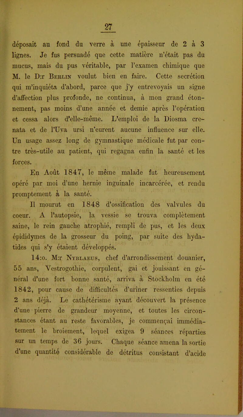 déposait au fond du verre à une épaisseur de 2 à 3 lignes. Je fus persuadé que cette matière n’était pas du mucus, mais du pus véritable, par l’examen chimique que M. le D:r Beklin voulut bien en faii-e. Cette secrétion qui m’inquiéta d’abord, parce que j’y entrevoyais un signe d’affection plus profonde, ne continua, à mon grand éton- nement, pas moins d’une année et demie après l’opération et cessa alors d'elle-même. L’emploi de la Diosma cre- nata et de l’Uva ursi n’eurent aucune influence sui' elle. Un usage assez long de gymnastique médicale fut par con- tre très-utile au patient, qui regagna enfin la santé et les forces. En Août 1847, le même malade fut heureusement opéré par moi d’une hernie inguinale incarcérée, et rendu promptement à la santé. Il mourut en 1848 d’ossification des valvules du coeur. A l’autopsie, la vessie se trouva complètement saine, le rein gauche atrophié, rempli de pus, et les deux épididymes de la grosseur du poing, par suite des hyda- tides qui s’y étaient développés. 14;o. M:r Nyblaeus, chef d’arrondissement douanier, 55 ans, Vestrogothie, corpulent, gai et jouissant en gé- néral d’une fort bonne santé, arriva à Stockholm en été 1842, pour cause de difficultés d’uriner ressenties depuis 2 ans déjà. Le cathétérisme ayant découvert la présence d’une pierre de grandeur moyenne, et toutes les circon- stances étant au reste favorables, je commençai immédia- tement le broiement, lequel exigea 9 séances réparties sur un temps de 36 jours. Chaque séance amena la sortie d’une quantité considérable de détritus consistant d’acide