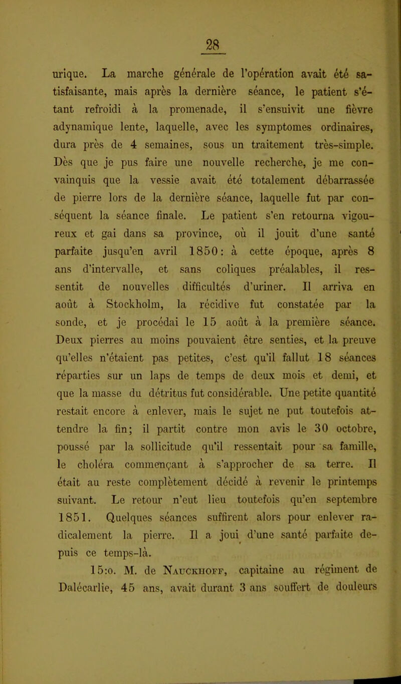 urique. La marche générale de l’opération avait été sa- tisfaisante, mais après la dernière séance, le patient s’é- tant refroidi à la promenade, il s’ensuivit une fièvre adynamique lente, laquelle, avec les symptômes ordinaires, dura près de 4 semaines, sous un traitement très-simple. Dès que je pus faire une nouvelle recherche, je me con- vainquis que la vessie avait été totalement débarrassée de pierre lors de la dernière séance, laquelle fut par con- séquent la séance finale. Le patient s’en retourna vigou- reux et gai dans sa province, où il jouit d’une santé parfaite jusqu’en avril 1850: à cette époque, après 8 ans d’intervalle, et sans coliques préalables, il res- sentit de nouvelles difficultés d’uiûner. Il arriva en août à Stockholm, la récidive fut constatée par la sonde, et je procédai le 15 août à la première séance. Deux pierres au moins pouvaient être senties, et la preuve qu’elles n’étaient pas petites, c’est qu’il fallut 18 séances réparties sur un laps de temps de deux mois et demi, et que la masse du détritus fut considérable. Une petite quantité restait encore à enlever, mais le sujet ne put toutefois at- tendre la fin; il partit contre mon avis le 30 octobre, poussé par la sollicitude qu’il ressentait pour sa famille, le choléra commençant à s’approcher de sa terre. Il était au reste complètement décidé cà revenir le printemps suivant. Le retour n’eut lieu toutefois qu’eu septembre 1851. Quelques séances suffirent alors pour enlever ra- dicalement la pierre. Il a joui d’une santé parfaite de- puis ce teinps-là. 15:0. M. de Nauckiioff, capitaine au régiment de Dalécarlie, 45 ans, avait durant 3 ans souffert de douleurs